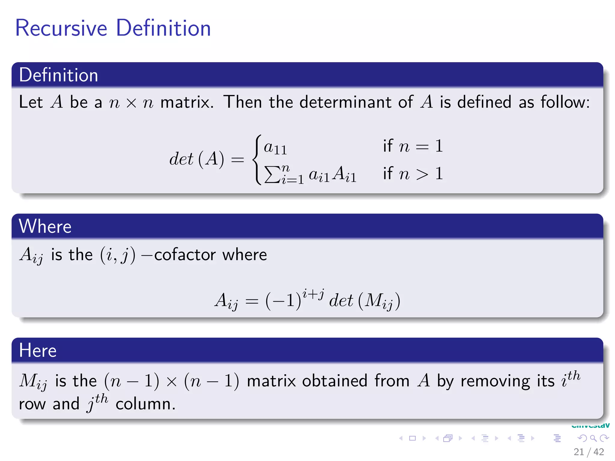 Recursive Deﬁnition
Deﬁnition
Let A be a n × n matrix. Then the determinant of A is deﬁned as follow:
det (A) =
a11 if n = 1
n
i=1 ai1Ai1 if n > 1
Where
Aij is the (i, j) −cofactor where
Aij = (−1)i+j
det (Mij)
Here
Mij is the (n − 1) × (n − 1) matrix obtained from A by removing its ith
row and jth column.
21 / 42
 