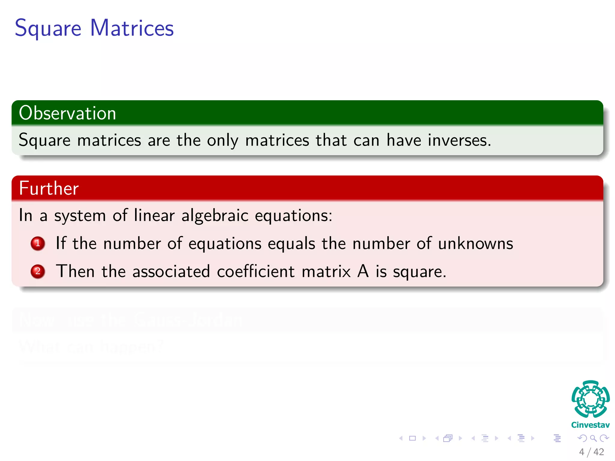 Square Matrices
Observation
Square matrices are the only matrices that can have inverses.
Further
In a system of linear algebraic equations:
1 If the number of equations equals the number of unknowns
2 Then the associated coeﬃcient matrix A is square.
Now, use the Gauss-Jordan
What can happen?
4 / 42
 