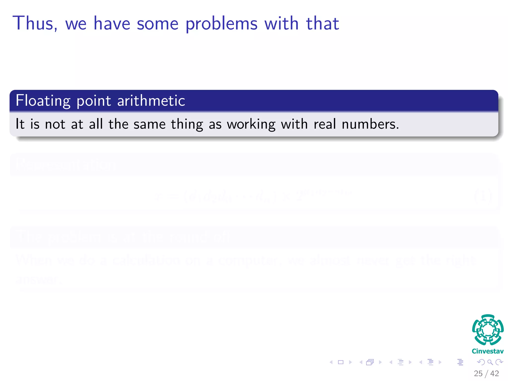 Thus, we have some problems with that
Floating point arithmetic
It is not at all the same thing as working with real numbers.
Representation
x = (d1d2d3 · · · dn) × 2a1a2···am
(1)
The problem is at the round oﬀ
When we do a calculation on a computer, we almost never get the right
answer.
25 / 42
 