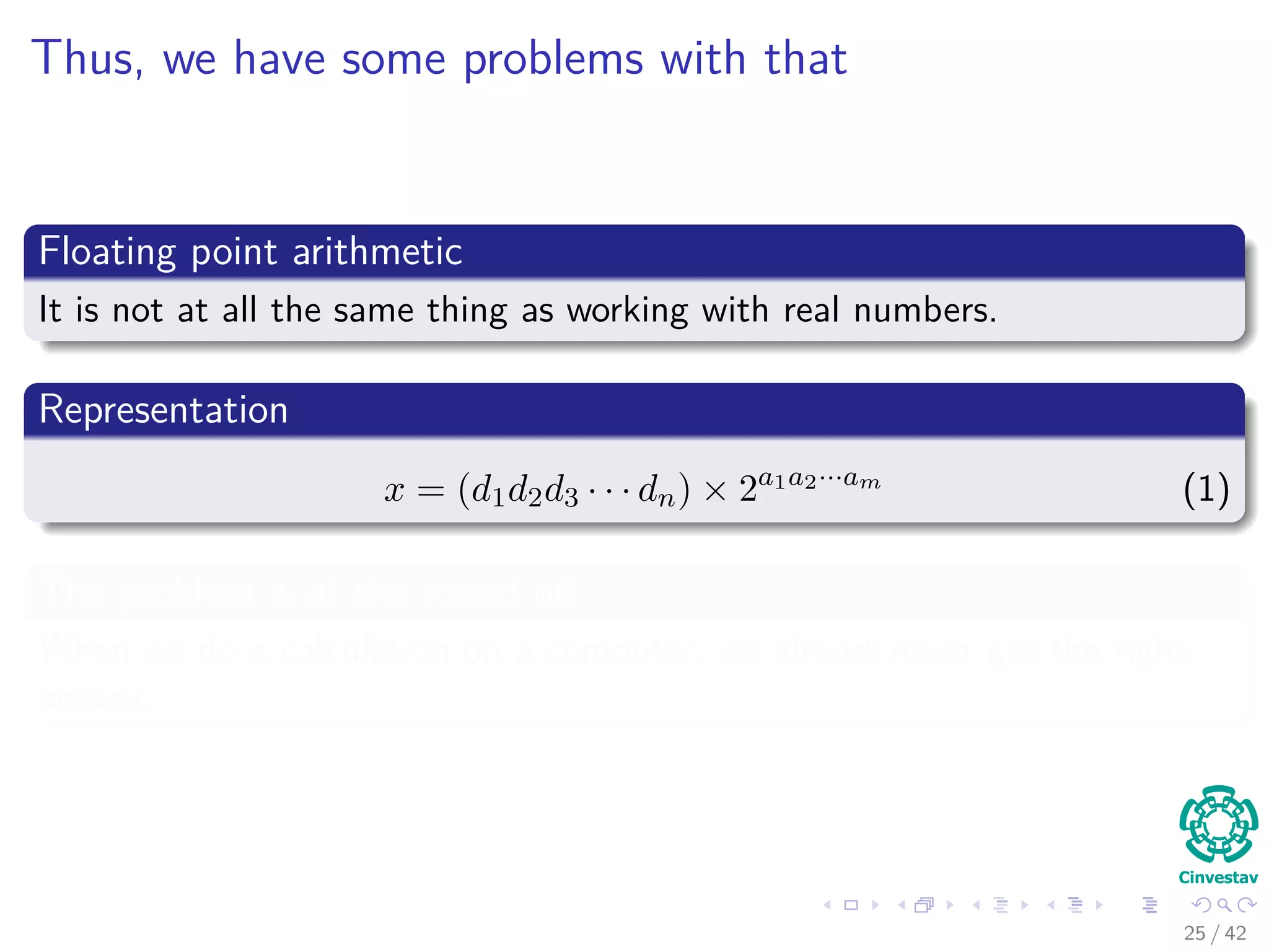 Thus, we have some problems with that
Floating point arithmetic
It is not at all the same thing as working with real numbers.
Representation
x = (d1d2d3 · · · dn) × 2a1a2···am
(1)
The problem is at the round oﬀ
When we do a calculation on a computer, we almost never get the right
answer.
25 / 42
 