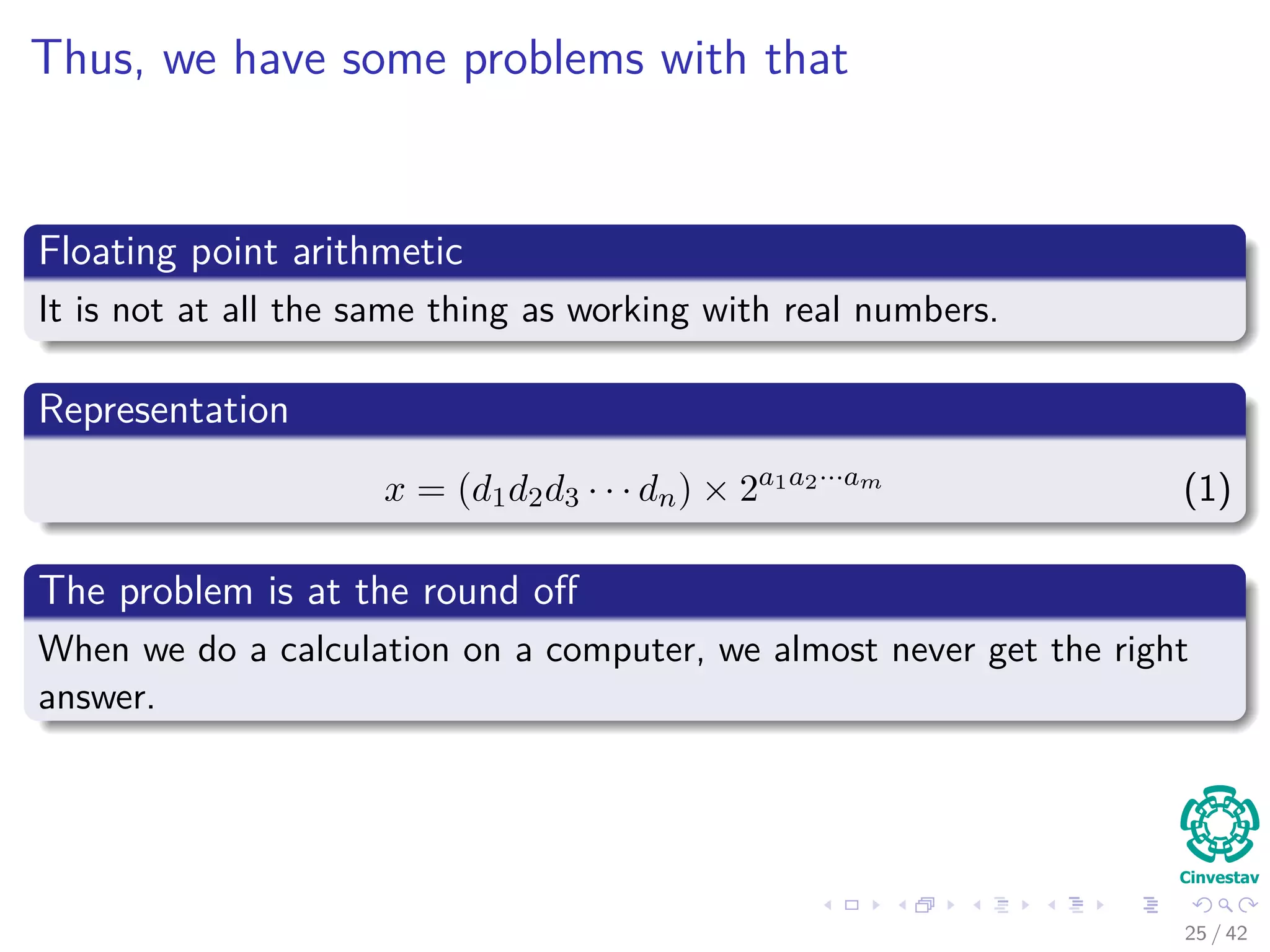 Thus, we have some problems with that
Floating point arithmetic
It is not at all the same thing as working with real numbers.
Representation
x = (d1d2d3 · · · dn) × 2a1a2···am
(1)
The problem is at the round oﬀ
When we do a calculation on a computer, we almost never get the right
answer.
25 / 42
 