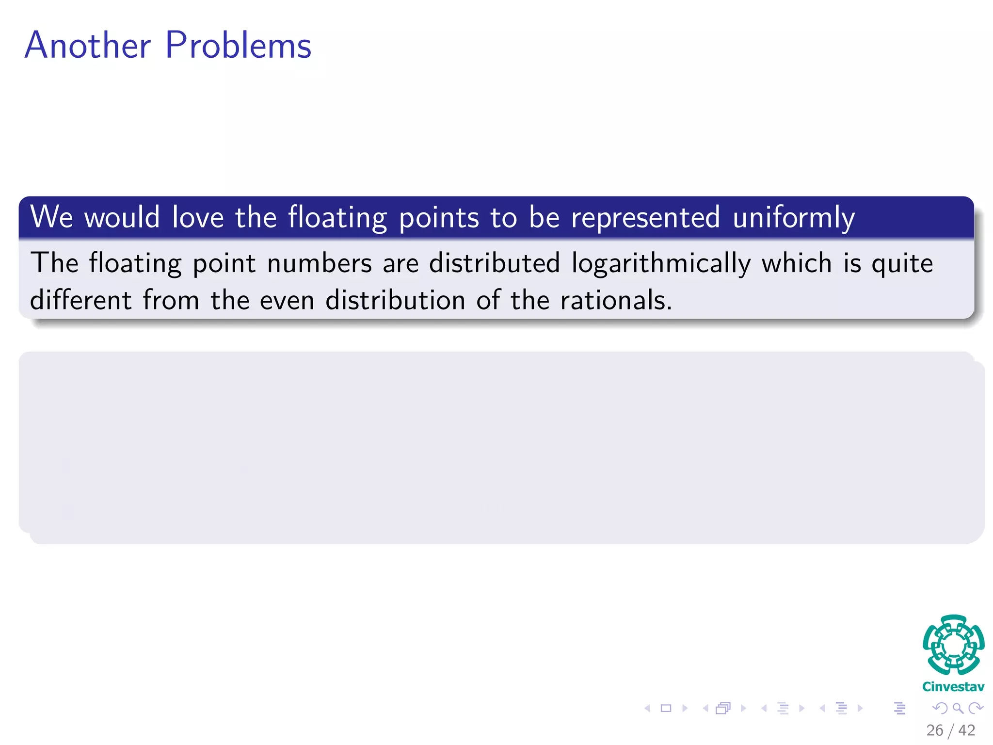 Another Problems
We would love the ﬂoating points to be represented uniformly
The ﬂoating point numbers are distributed logarithmically which is quite
diﬀerent from the even distribution of the rationals.
Computations do not scale well
2 multiplications and 1 addition to compute the 2 × 2 determinant
12 multiplications and 5 additions to compute the 3 × 3 determinant
72 multiplications and 23 additions to
26 / 42
 