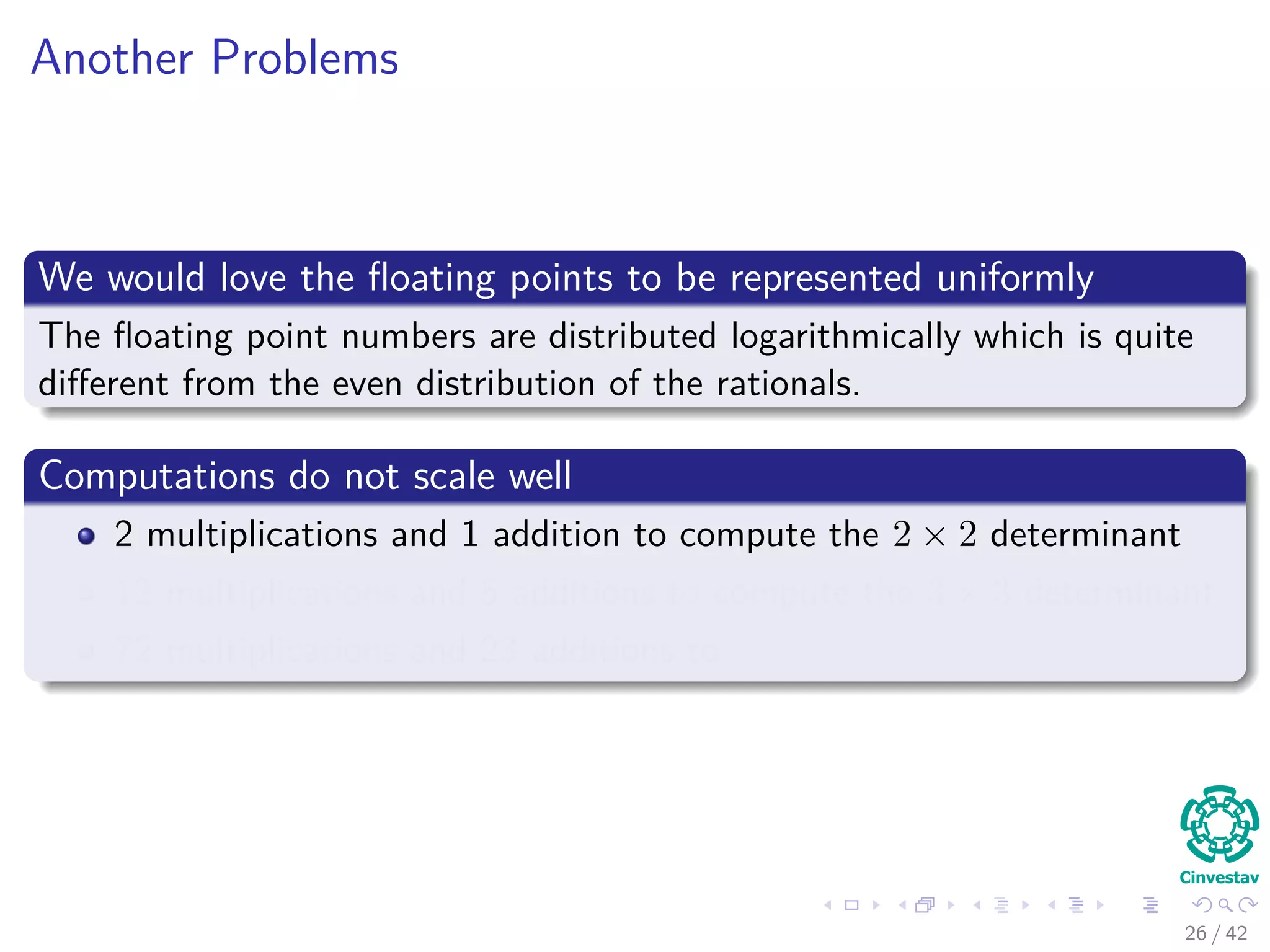 Another Problems
We would love the ﬂoating points to be represented uniformly
The ﬂoating point numbers are distributed logarithmically which is quite
diﬀerent from the even distribution of the rationals.
Computations do not scale well
2 multiplications and 1 addition to compute the 2 × 2 determinant
12 multiplications and 5 additions to compute the 3 × 3 determinant
72 multiplications and 23 additions to
26 / 42
 