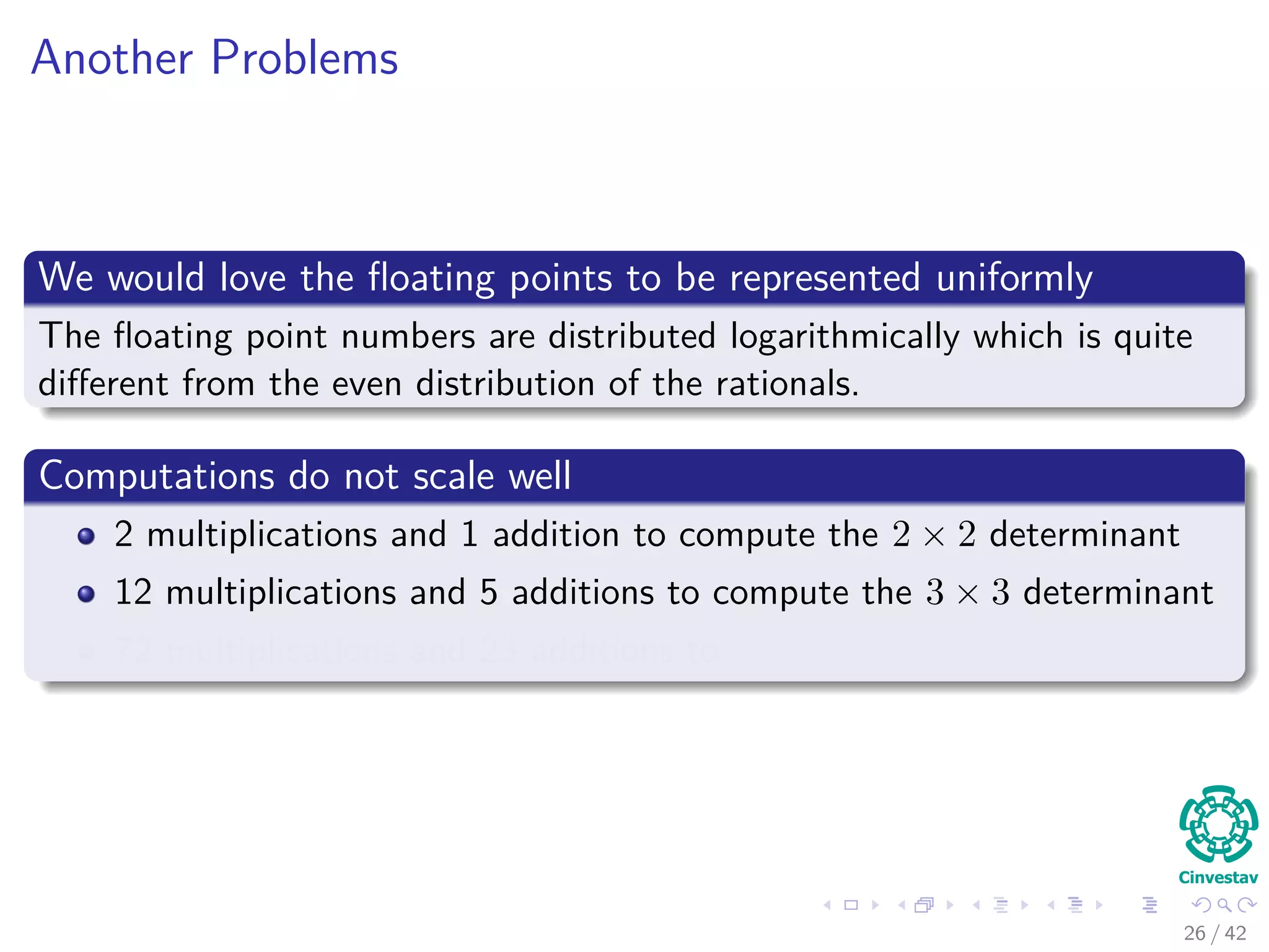 Another Problems
We would love the ﬂoating points to be represented uniformly
The ﬂoating point numbers are distributed logarithmically which is quite
diﬀerent from the even distribution of the rationals.
Computations do not scale well
2 multiplications and 1 addition to compute the 2 × 2 determinant
12 multiplications and 5 additions to compute the 3 × 3 determinant
72 multiplications and 23 additions to
26 / 42
 
