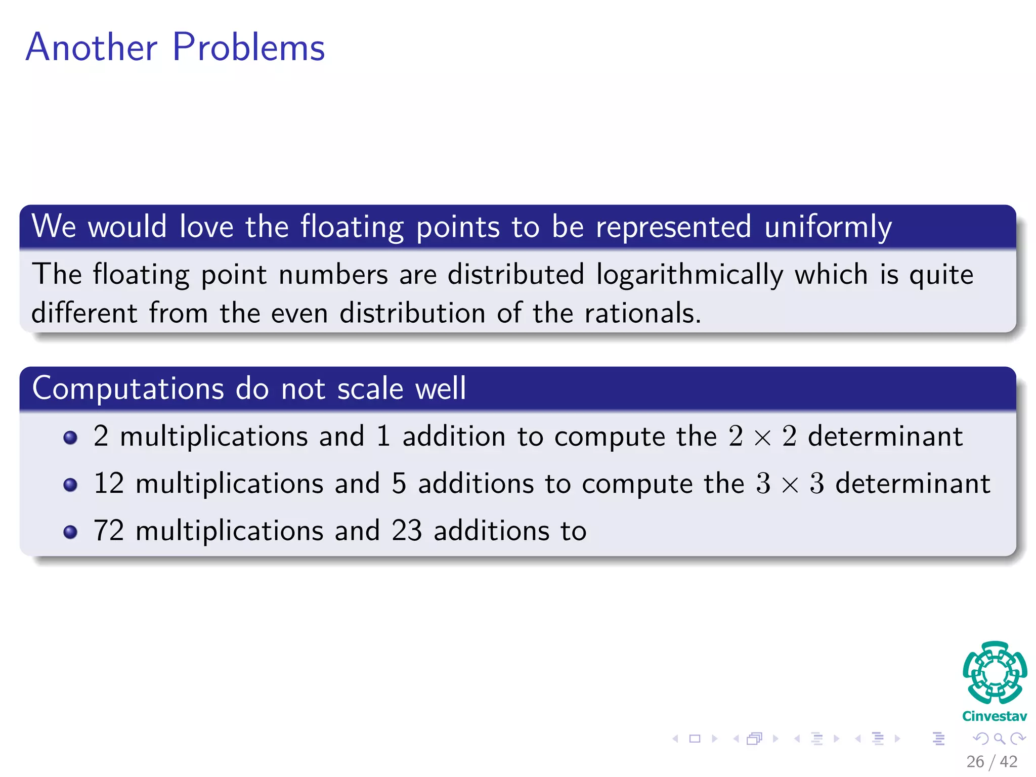 Another Problems
We would love the ﬂoating points to be represented uniformly
The ﬂoating point numbers are distributed logarithmically which is quite
diﬀerent from the even distribution of the rationals.
Computations do not scale well
2 multiplications and 1 addition to compute the 2 × 2 determinant
12 multiplications and 5 additions to compute the 3 × 3 determinant
72 multiplications and 23 additions to
26 / 42
 