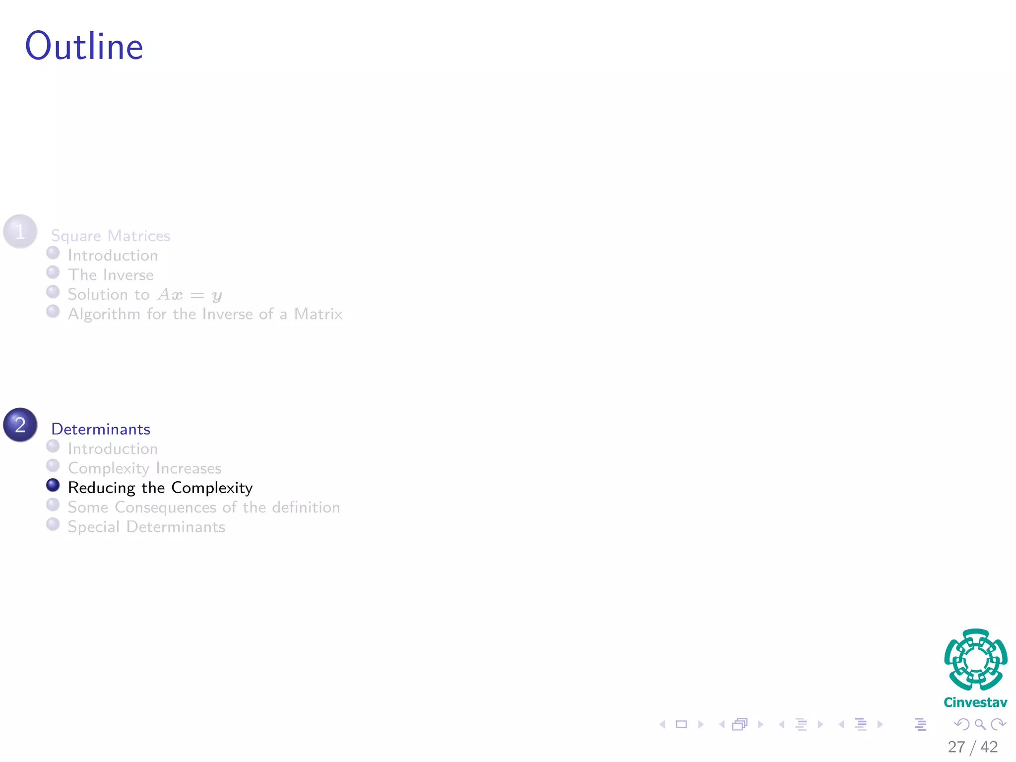 Outline
1 Square Matrices
Introduction
The Inverse
Solution to Ax = y
Algorithm for the Inverse of a Matrix
2 Determinants
Introduction
Complexity Increases
Reducing the Complexity
Some Consequences of the deﬁnition
Special Determinants
27 / 42
 