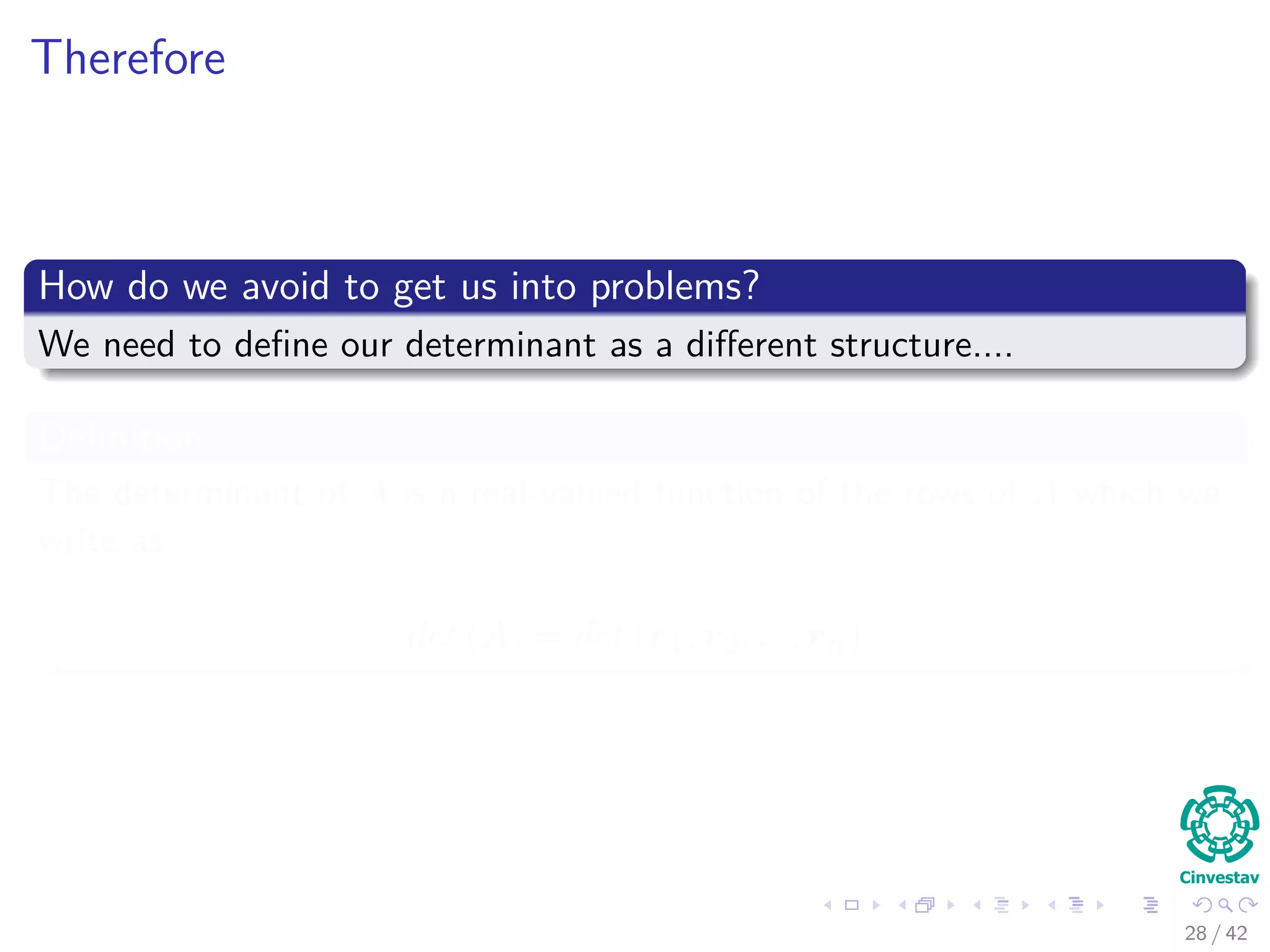 Therefore
How do we avoid to get us into problems?
We need to deﬁne our determinant as a diﬀerent structure....
Deﬁnition
The determinant of A is a real-valued function of the rows of A which we
write as
det (A) = det (r1, r2, ..., rn)
28 / 42
 