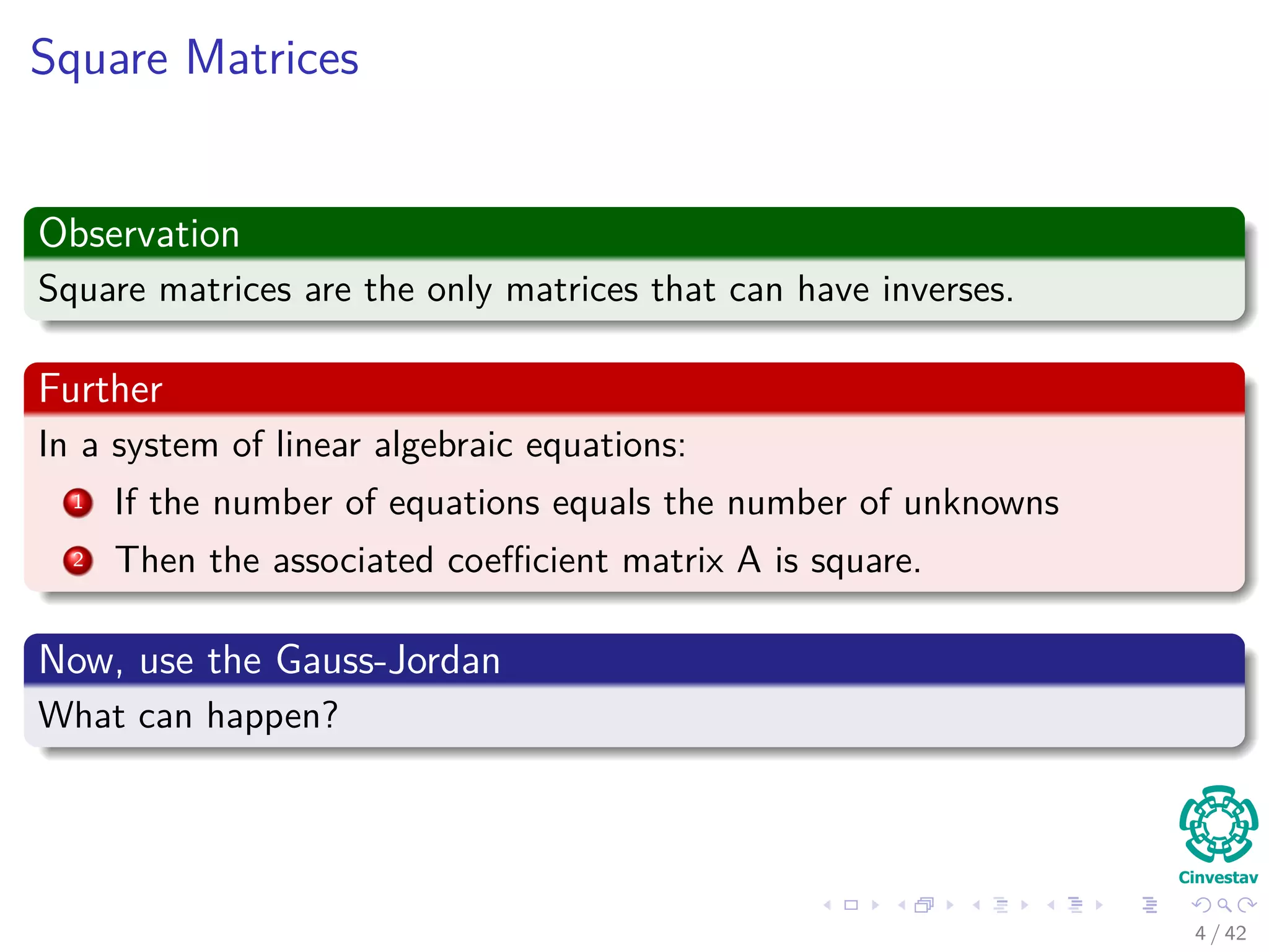 Square Matrices
Observation
Square matrices are the only matrices that can have inverses.
Further
In a system of linear algebraic equations:
1 If the number of equations equals the number of unknowns
2 Then the associated coeﬃcient matrix A is square.
Now, use the Gauss-Jordan
What can happen?
4 / 42
 