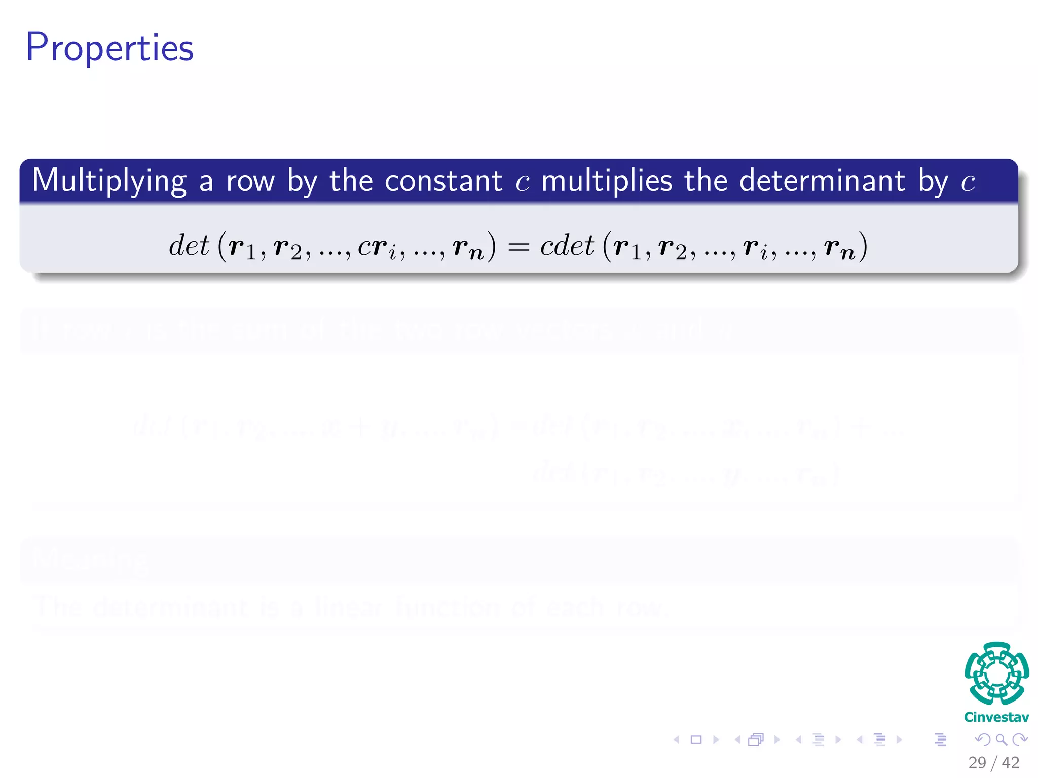 Properties
Multiplying a row by the constant c multiplies the determinant by c
det (r1, r2, ..., cri, ..., rn) = cdet (r1, r2, ..., ri, ..., rn)
If row i is the sum of the two row vectors x and y
det (r1, r2, ..., x + y, ..., rn) =det (r1, r2, ..., x, ..., rn) + ...
det (r1, r2, ..., y, ..., rn)
Meaning
The determinant is a linear function of each row.
29 / 42
 