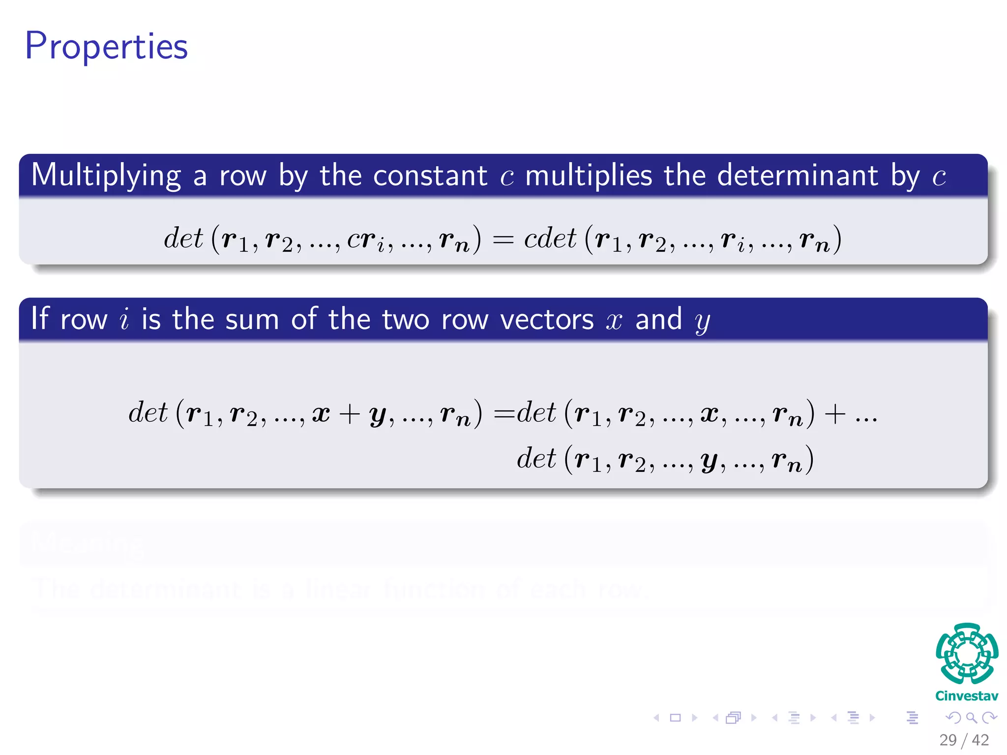 Properties
Multiplying a row by the constant c multiplies the determinant by c
det (r1, r2, ..., cri, ..., rn) = cdet (r1, r2, ..., ri, ..., rn)
If row i is the sum of the two row vectors x and y
det (r1, r2, ..., x + y, ..., rn) =det (r1, r2, ..., x, ..., rn) + ...
det (r1, r2, ..., y, ..., rn)
Meaning
The determinant is a linear function of each row.
29 / 42
 