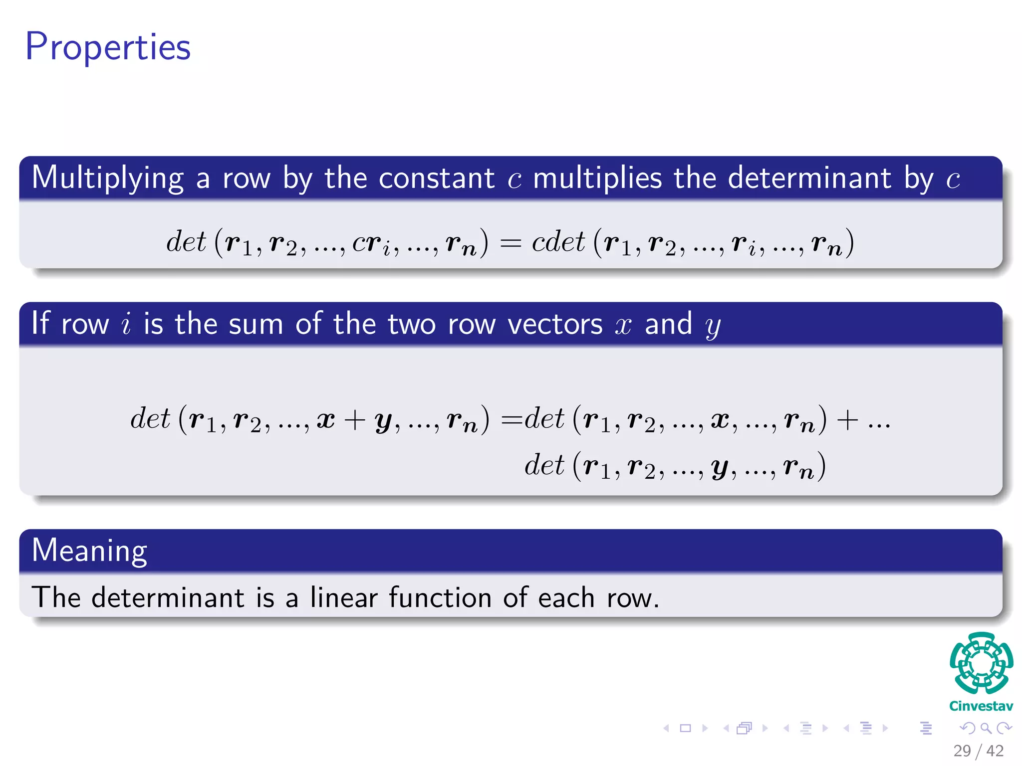 Properties
Multiplying a row by the constant c multiplies the determinant by c
det (r1, r2, ..., cri, ..., rn) = cdet (r1, r2, ..., ri, ..., rn)
If row i is the sum of the two row vectors x and y
det (r1, r2, ..., x + y, ..., rn) =det (r1, r2, ..., x, ..., rn) + ...
det (r1, r2, ..., y, ..., rn)
Meaning
The determinant is a linear function of each row.
29 / 42
 
