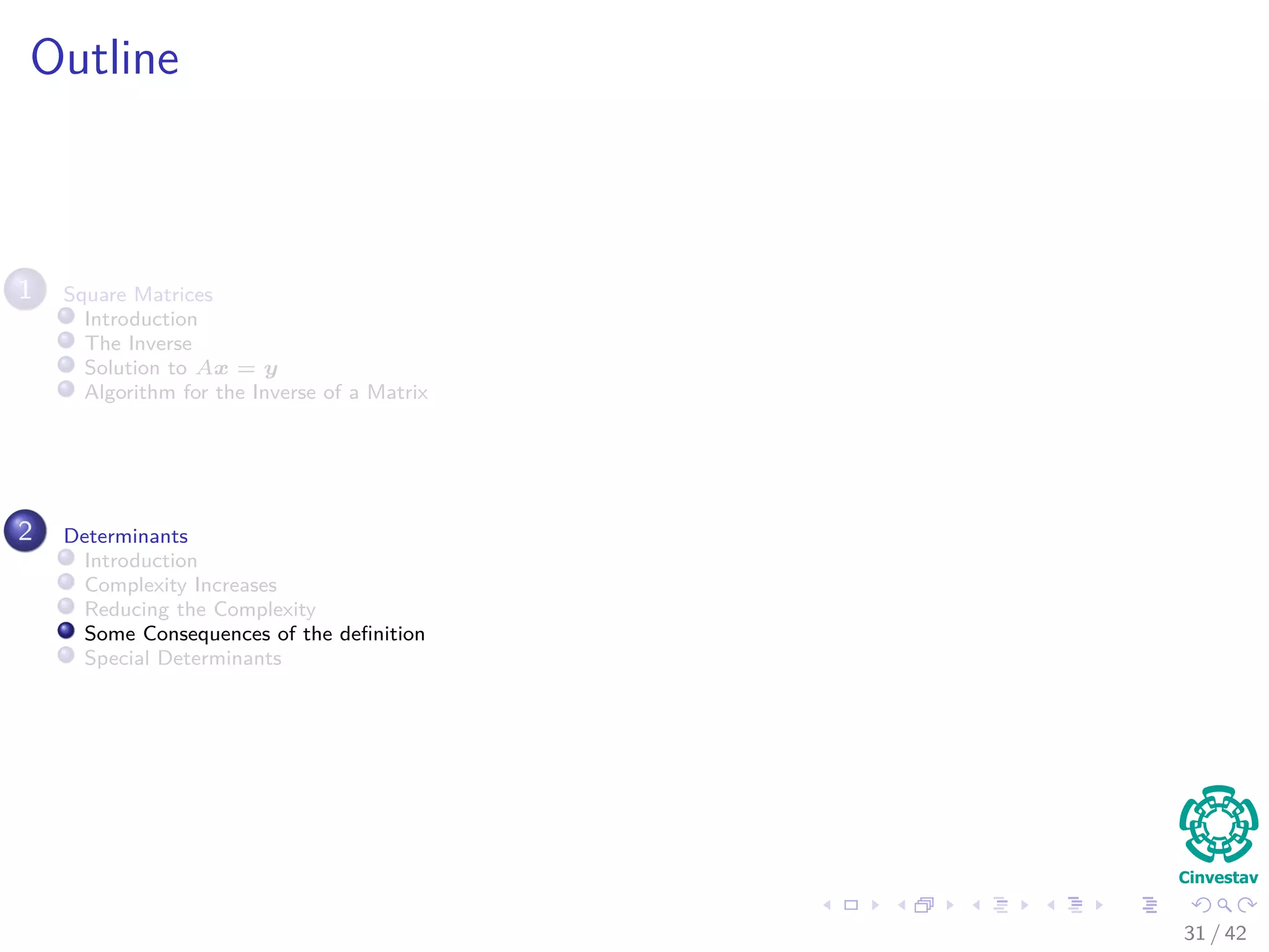 Outline
1 Square Matrices
Introduction
The Inverse
Solution to Ax = y
Algorithm for the Inverse of a Matrix
2 Determinants
Introduction
Complexity Increases
Reducing the Complexity
Some Consequences of the deﬁnition
Special Determinants
31 / 42
 