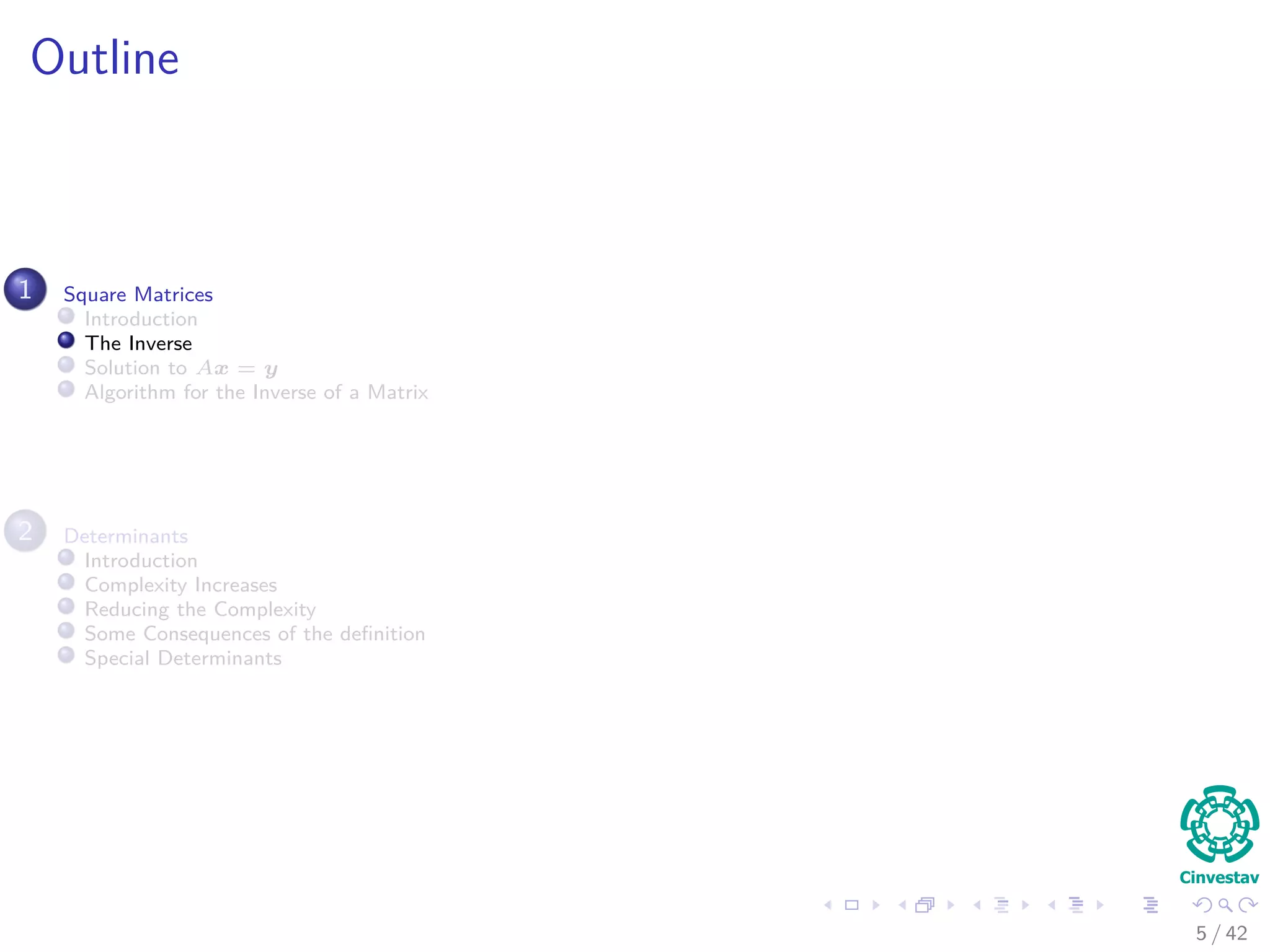Outline
1 Square Matrices
Introduction
The Inverse
Solution to Ax = y
Algorithm for the Inverse of a Matrix
2 Determinants
Introduction
Complexity Increases
Reducing the Complexity
Some Consequences of the deﬁnition
Special Determinants
5 / 42
 