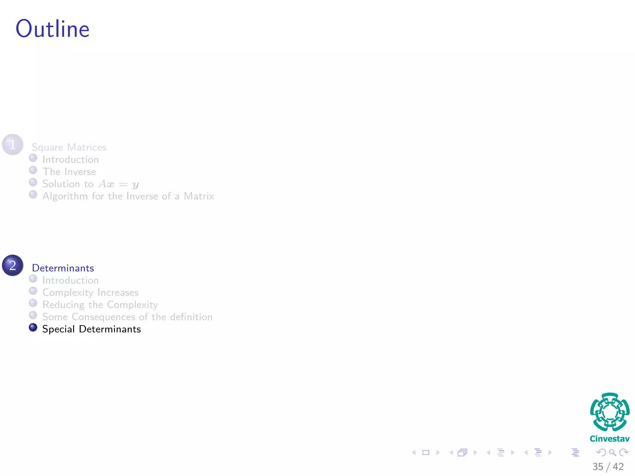Outline
1 Square Matrices
Introduction
The Inverse
Solution to Ax = y
Algorithm for the Inverse of a Matrix
2 Determinants
Introduction
Complexity Increases
Reducing the Complexity
Some Consequences of the deﬁnition
Special Determinants
35 / 42
 