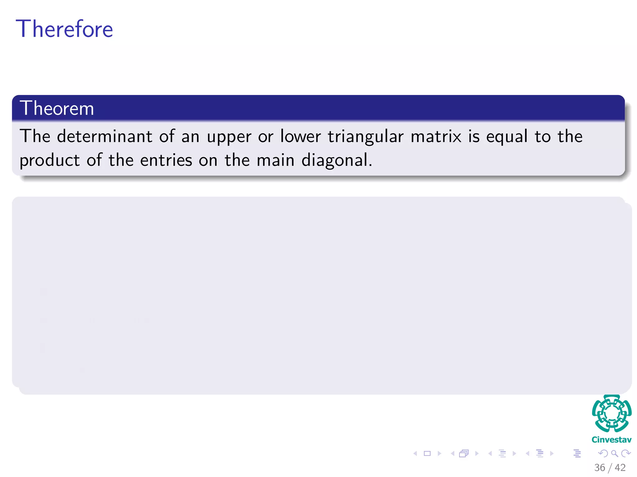 Therefore
Theorem
The determinant of an upper or lower triangular matrix is equal to the
product of the entries on the main diagonal.
Proof
Suppose A is upper triangular and that none of the entries on the
main diagonal is 0.
This means all the entries beneath the main diagonal are zero.
Using Proposition 3, we can convert it into a diagonal matrix.
Then, by property 1
det (Adiag) = [
n
i aii] det (I) =
n
i aii
36 / 42
 