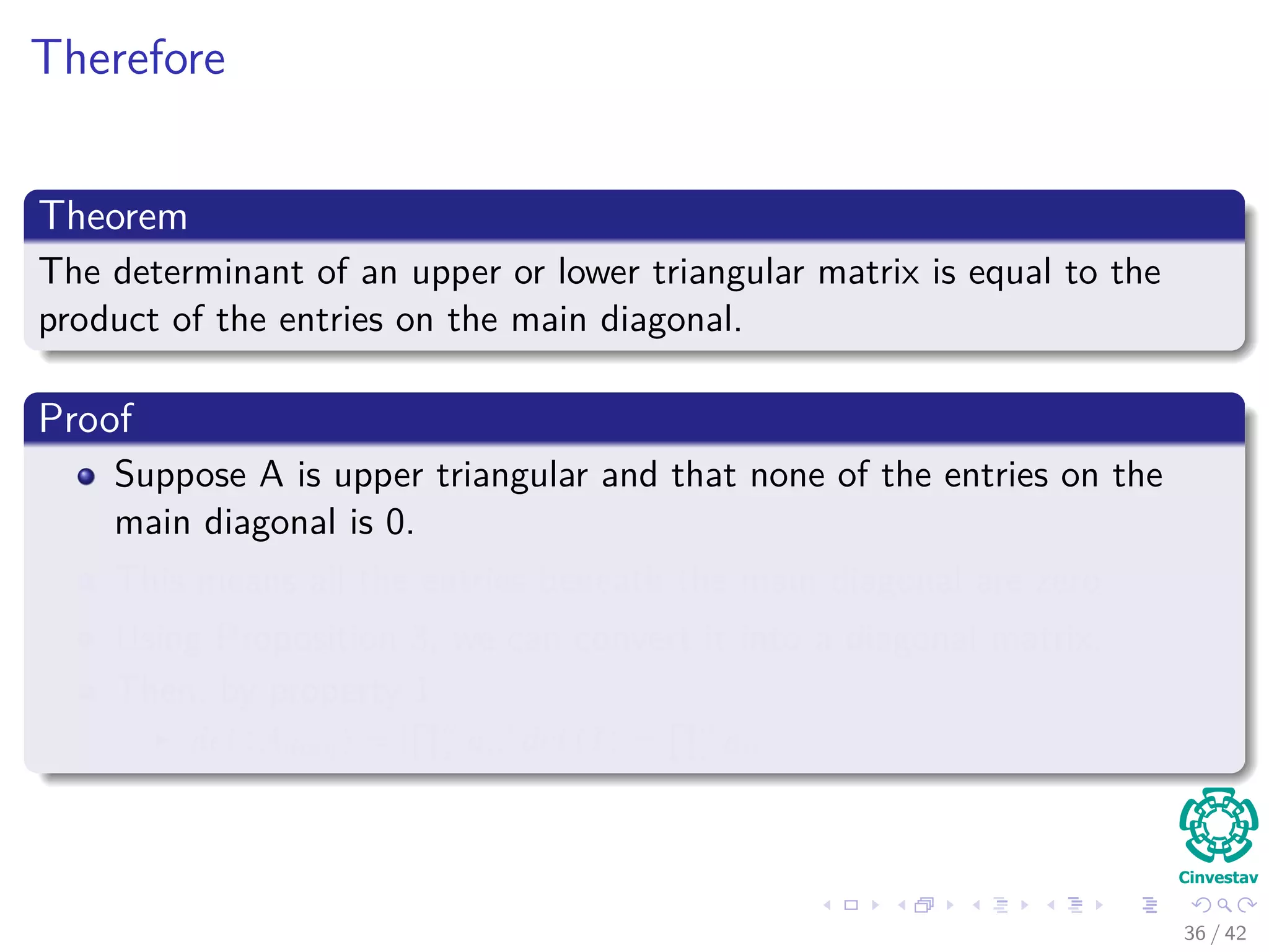 Therefore
Theorem
The determinant of an upper or lower triangular matrix is equal to the
product of the entries on the main diagonal.
Proof
Suppose A is upper triangular and that none of the entries on the
main diagonal is 0.
This means all the entries beneath the main diagonal are zero.
Using Proposition 3, we can convert it into a diagonal matrix.
Then, by property 1
det (Adiag) = [
n
i aii] det (I) =
n
i aii
36 / 42
 