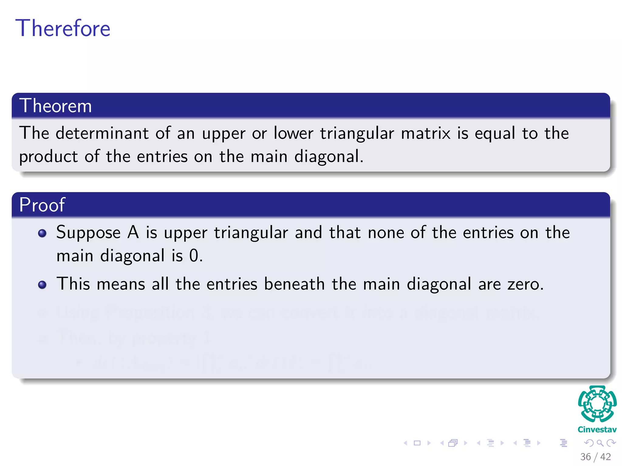 Therefore
Theorem
The determinant of an upper or lower triangular matrix is equal to the
product of the entries on the main diagonal.
Proof
Suppose A is upper triangular and that none of the entries on the
main diagonal is 0.
This means all the entries beneath the main diagonal are zero.
Using Proposition 3, we can convert it into a diagonal matrix.
Then, by property 1
det (Adiag) = [
n
i aii] det (I) =
n
i aii
36 / 42
 