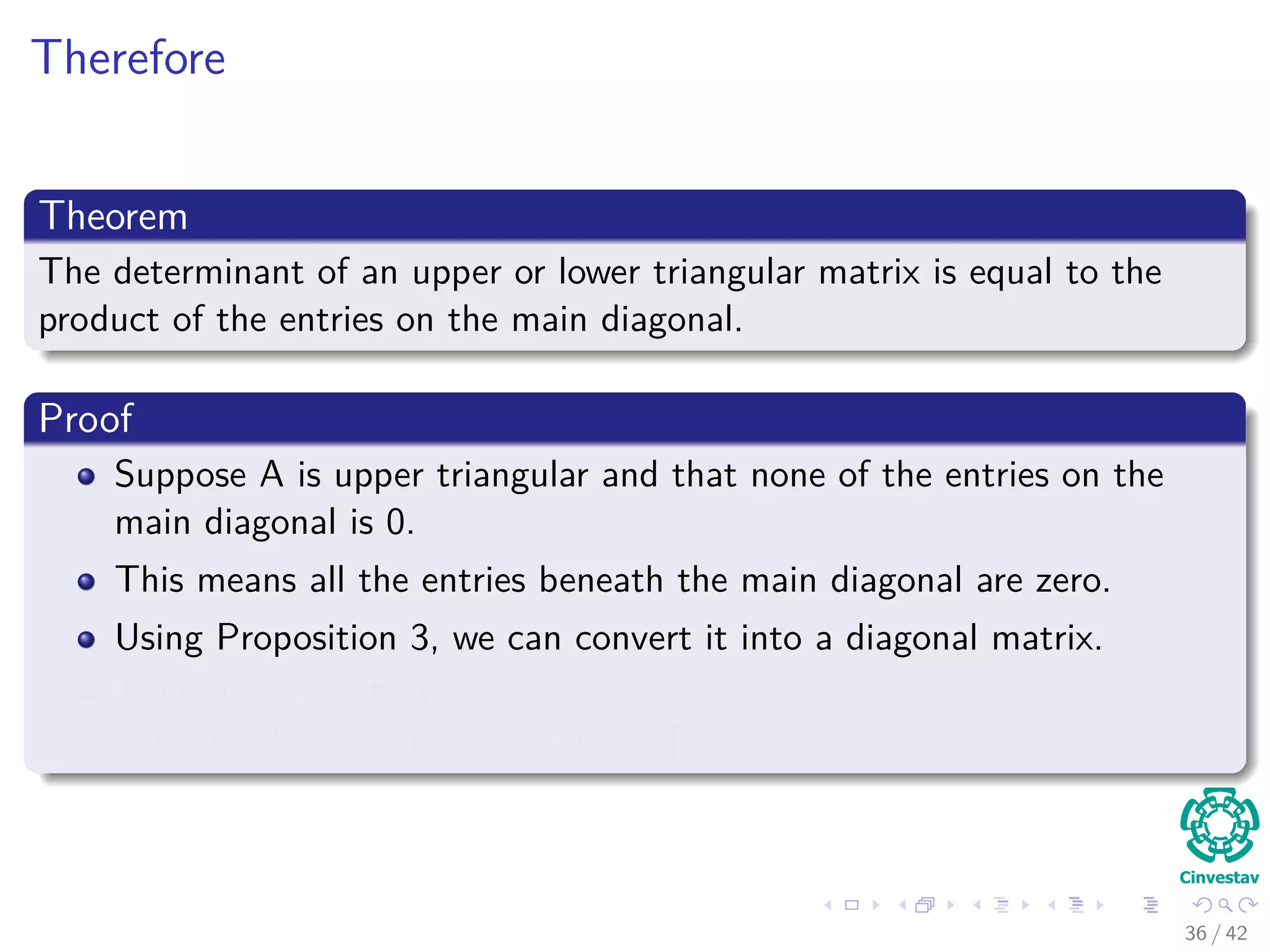 Therefore
Theorem
The determinant of an upper or lower triangular matrix is equal to the
product of the entries on the main diagonal.
Proof
Suppose A is upper triangular and that none of the entries on the
main diagonal is 0.
This means all the entries beneath the main diagonal are zero.
Using Proposition 3, we can convert it into a diagonal matrix.
Then, by property 1
det (Adiag) = [
n
i aii] det (I) =
n
i aii
36 / 42
 