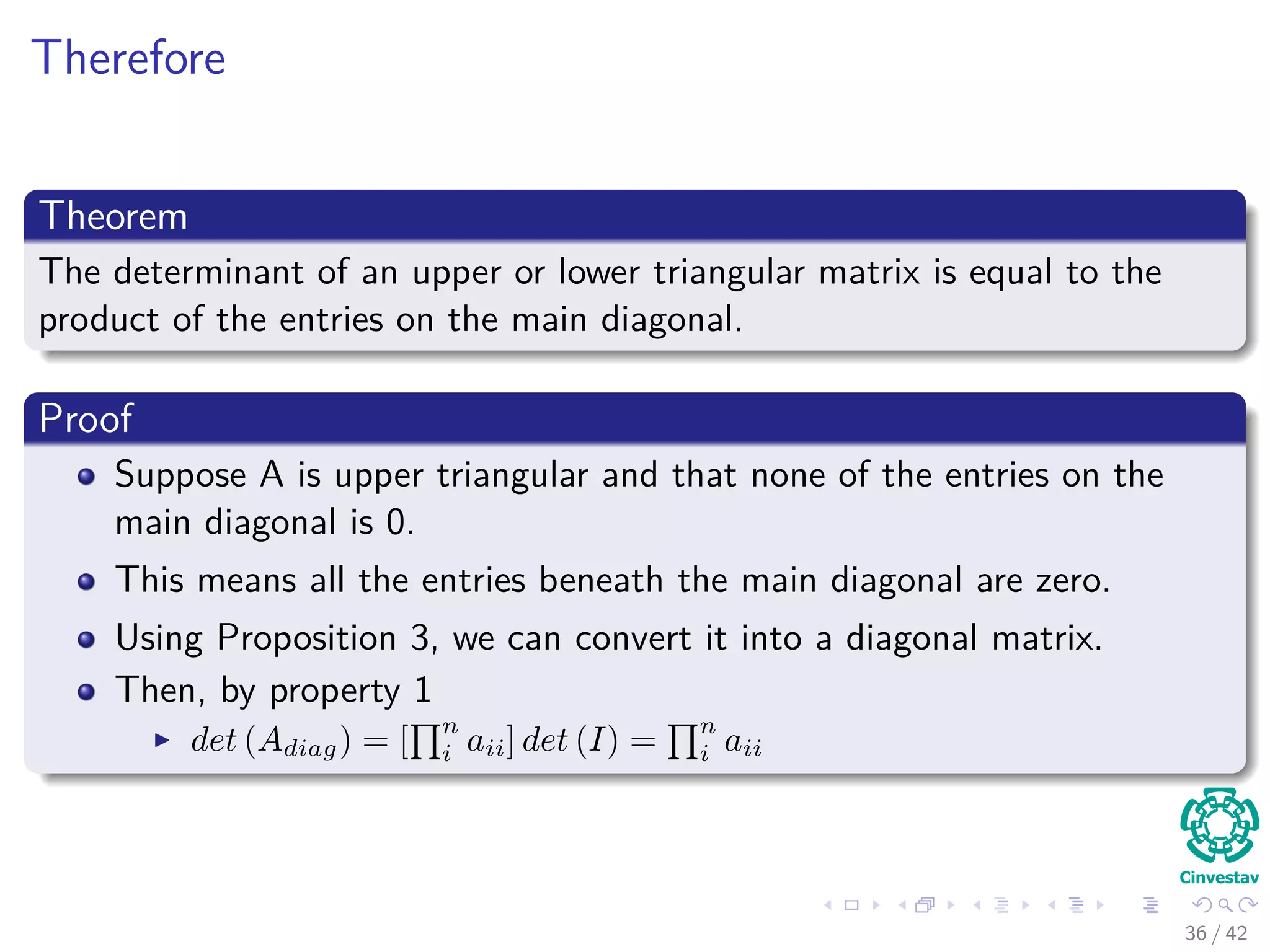 Therefore
Theorem
The determinant of an upper or lower triangular matrix is equal to the
product of the entries on the main diagonal.
Proof
Suppose A is upper triangular and that none of the entries on the
main diagonal is 0.
This means all the entries beneath the main diagonal are zero.
Using Proposition 3, we can convert it into a diagonal matrix.
Then, by property 1
det (Adiag) = [
n
i aii] det (I) =
n
i aii
36 / 42
 