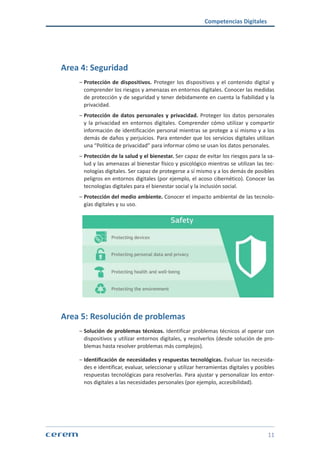 Competencias Digitales
11
Area 4: Seguridad
ശശ Protección de dispositivos. Proteger los dispositivos y el contenido digital y
comprender los riesgos y amenazas en entornos digitales. Conocer las medidas
de protección y de seguridad y tener debidamente en cuenta la fiabilidad y la
privacidad.
ശശ Protección de datos personales y privacidad. Proteger los datos personales
y la privacidad en entornos digitales. Comprender cómo utilizar y compartir
información de identificación personal mientras se protege a sí mismo y a los
demás de daños y perjuicios. Para entender que los servicios digitales utilizan
una “Política de privacidad” para informar cómo se usan los datos personales.
ശശ Protección de la salud y el bienestar. Ser capaz de evitar los riesgos para la sa-
lud y las amenazas al bienestar físico y psicológico mientras se utilizan las tec-
nologías digitales. Ser capaz de protegerse a sí mismo y a los demás de posibles
peligros en entornos digitales (por ejemplo, el acoso cibernético). Conocer las
tecnologías digitales para el bienestar social y la inclusión social.
ശശ Protección del medio ambiente. Conocer el impacto ambiental de las tecnolo-
gías digitales y su uso.
Area 5: Resolución de problemas
ശശ Solución de problemas técnicos. Identificar problemas técnicos al operar con
dispositivos y utilizar entornos digitales, y resolverlos (desde solución de pro-
blemas hasta resolver problemas más complejos).
ശശ Identificación de necesidades y respuestas tecnológicas. Evaluar las necesida-
des e identificar, evaluar, seleccionar y utilizar herramientas digitales y posibles
respuestas tecnológicas para resolverlas. Para ajustar y personalizar los entor-
nos digitales a las necesidades personales (por ejemplo, accesibilidad).
 