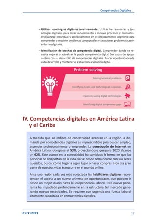 Competencias Digitales
12
ശശ Utilizar tecnologías digitales creativamente. Utilizar herramientas y tec-
nologías digitales para crear conocimiento e innovar procesos y productos.
Involucrarse individual y colectivamente en el procesamiento cognitivo para
comprender y resolver problemas conceptuales y situaciones problemáticas en
entornos digitales.
ശശ Identificación de brechas de competencia digital. Comprender dónde se ne-
cesita mejorar o actualizar la propia competencia digital. Ser capaz de apoyar
a otros con su desarrollo de competencias digitales. Buscar oportunidades de
auto-desarrollo y mantenerse al día con la evolución digital.
IV. Competencias digitales en América Latina
y el Caribe
A medida que los índices de conectividad avanzan en la región la de-
manda por competencias digitales es imprescindible para buscar empleo,
ascender profesionalmente o emprender. La penetración de Internet en
América Latina sobrepasa el 53%, proyectándose que para 2020 alcance
un 62%. Este avance en la conectividad ha cambiado la forma en que las
personas se comportan en la vida diaria: desde comunicarse con sus seres
queridos, buscar cómo llegar a algún lugar o hacer compras. Hoy día gran
parte de nuestras vidas transcurre en el mundo online.
Ante una región cada vez más conectada las habilidades digitales repre-
sentan el acceso a un nuevo universo de oportunidades que pueden ir
desde un mejor salario hasta la independencia laboral. Este nuevo pano-
rama ha impactado profundamente en la estructura del mercado gene-
rando nuevas necesidades. Se requiere con urgencia una fuerza laboral
altamente capacitada en competencias digitales.
 