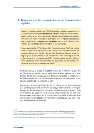 Competencias Digitales
14
1. Tendencias en los requerimientos de competencias
digitales
Según el estudio realizado por ECDL Foundation realizado para recoger y
analizar información sobre tendencias actuales en relación a las necesi-
dades en formación de competencias digitales dentro del ámbito educa-
tivo y laboral¹ existe consenso en considerar a las competencias digitales
como parte de las competencias esenciales para la vida y la participa-
ción en la Sociedad de la Información y el Conocimiento.
Como expresa la CEPAL (Comisión Económica para América Latina
y el Caribe) en el documento “La Sociedad de la Información en
América Latina y el Caribe - Desarrollo de las tecnologías y tecno-
logías para el desarrollo”², en referencia a las Tecnologías de la
Información y la comunicación (TIC) “Su naturaleza transversal per-
mite utilizarlas como herramientas del desarrollo en diferentes ám-
bitos de la actividad económica y social”.
América Latina y el Caribe de la CEPAL (citado en el informe “Uso de TIC
en Educación en América Latina y el Caribe, análisis regional de la inte-
gración de las TIC en la educación y de la aptitud digital -e-readiness-"),
establece que las TIC son “herramientas diseñadas para promover el de-
sarrollo económico y la inclusión social”.
Este mismo documento (“Uso de TIC en Educación en América Latina
y el Caribe”) resume las iniciativas de apoyo internacional a la integra-
ción de las TIC en el ámbito educativo, respaldado por acuerdos como
los Objetivos de Desarrollo del Milenio (Organización de las Naciones
Unidas 2000) tanto como por la Cumbre Mundial sobre la Sociedad de la
Información (CMSI, 2003) para “fomentar la consecución de una socie-
dad de la información inclusiva”.
1. ECDL Foundation (http://ecdl.org/) es una organización sin fines de lucro dedicada a la promoción del desarrollo de
estándares de competencias digitales y al desarrollo del programa de certificación internacional ECDL / ICDL (http://
icdlamericas.org/), tanto en Europa como en Latinoamérica.
2. https://www.cepal.org/es/publicaciones/2537-la-sociedad-la-informacion-america-latina-caribe-desarrollo-tecnologias
 