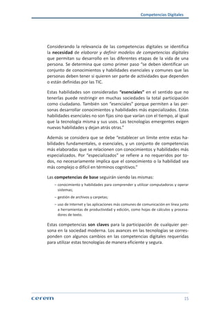 Competencias Digitales
15
Considerando la relevancia de las competencias digitales se identifica
la necesidad de elaborar y definir modelos de competencias digitales
que permitan su desarrollo en las diferentes etapas de la vida de una
persona. Se determina que como primer paso “se deben identificar un
conjunto de conocimientos y habilidades esenciales y comunes que las
personas deben tener si quieren ser parte de actividades que dependen
o están definidas por las TIC.
Estas habilidades son consideradas “esenciales” en el sentido que no
tenerlas puede restringir en muchas sociedades la total participación
como ciudadano. También son “esenciales” porque permiten a las per-
sonas desarrollar conocimientos y habilidades más especializados. Estas
habilidades esenciales no son fijas sino que varían con el tiempo, al igual
que la tecnología misma y sus usos. Las tecnologías emergentes exigen
nuevas habilidades y dejan atrás otras.”
Además se considera que se debe “establecer un límite entre estas ha-
bilidades fundamentales, o esenciales, y un conjunto de competencias
más elaboradas que se relacionen con conocimientos y habilidades más
especializados. Por “especializados” se refiere a no requeridos por to-
dos, no necesariamente implica que el conocimiento o la habilidad sea
más complejo o difícil en términos cognitivos.”
Las competencias de base seguirán siendo las mismas:
ശശ conocimiento y habilidades para comprender y utilizar computadoras y operar
sistemas;
ശശ gestión de archivos y carpetas;
ശശ uso de Internet y las aplicaciones más comunes de comunicación en línea junto
a herramientas de productividad y edición, como hojas de cálculos y procesa-
dores de texto.
Estas competencias son claves para la participación de cualquier per-
sona en la sociedad moderna. Los avances en las tecnologías se corres-
ponden con algunos cambios en las competencias digitales requeridas
para utilizar estas tecnologías de manera eficiente y segura.
 