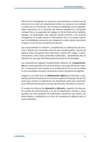 Competencias Digitales
16
Dentro de la investigación se muestran claras tendencias hacia el uso de
servicios en la nube y de dispositivos móviles, lo cual ya es una realidad
y continuará en crecimiento. Son necesarias habilidades como adaptabi-
lidad, experiencia en la utilización de diversas plataformas, incluyendo
software libre y la capacidad de trabajar en forma fluida entre múltiples
equipos. Los principales usos seguirán siendo similares a los actuales
(navegación en la web, acceso a información, etc.) y se puede esperar
que las habilidades necesarias para adaptarse a estas nuevas situaciones
se basen en las mismas competencias de base.
Los requerimientos en relación a competencias en aplicaciones de crea-
ción y edición de contenido crecerán para diseño gráfico, diseño de
páginas web, incluyendo sitios dinámicos, edición de imagen y video,
animaciones, entre otros contenidos multimedia... dependiendo del rol
laboral y los usos que diferentes personas hacen de la tecnología.
Las competencias digitales fundamentales deberán ser complementa-
das por áreas específicas de conocimientos o usos para diferentes secto-
res. La educación está envuelta en el mundo de las TIC lo cual se refleja
en las necesidades actuales y futuras de nuevas competencias digitales.
Asegurar una sólida base de alfabetización digital para docentes y estu-
diantes permitirá focalizarse en el enorme potencial educativo de las TIC
tanto para mejorar la experiencia de aprendizaje como para maximizar
el uso eficiente de tiempo y recursos de docentes, directivos y alumnos.
El manejo de sistemas de educación a distancia, la gestión de alumnos
en sistema de administración y el uso de dispositivos móviles y otros
equipos son solo ejemplos de habilidades específicas que deben ser
desarrolladas y ampliadas en el área de competencias digitales para el
sector educativo.
 