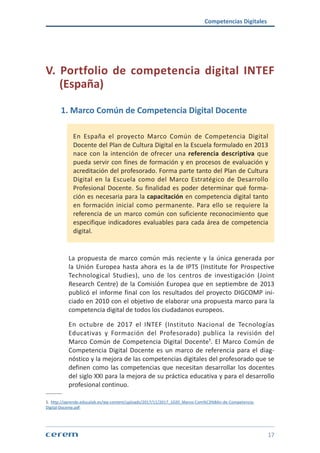 Competencias Digitales
17
V. Portfolio de competencia digital INTEF
(España)
1. Marco Común de Competencia Digital Docente
En España el proyecto Marco Común de Competencia Digital
Docente del Plan de Cultura Digital en la Escuela formulado en 2013
nace con la intención de ofrecer una referencia descriptiva que
pueda servir con fines de formación y en procesos de evaluación y
acreditación del profesorado. Forma parte tanto del Plan de Cultura
Digital en la Escuela como del Marco Estratégico de Desarrollo
Profesional Docente. Su finalidad es poder determinar qué forma-
ción es necesaria para la capacitación en competencia digital tanto
en formación inicial como permanente. Para ello se requiere la
referencia de un marco común con suficiente reconocimiento que
especifique indicadores evaluables para cada área de competencia
digital.
La propuesta de marco común más reciente y la única generada por
la Unión Europea hasta ahora es la de IPTS (Institute for Prospective
Technological Studies), uno de los centros de investigación (Joint
Research Centre) de la Comisión Europea que en septiembre de 2013
publicó el informe final con los resultados del proyecto DIGCOMP ini-
ciado en 2010 con el objetivo de elaborar una propuesta marco para la
competencia digital de todos los ciudadanos europeos.
En octubre de 2017 el INTEF (Instituto Nacional de Tecnologías
Educativas y Formación del Profesorado) publica la revisión del
Marco Común de Competencia Digital Docente¹. El Marco Común de
Competencia Digital Docente es un marco de referencia para el diag-
nóstico y la mejora de las competencias digitales del profesorado que se
definen como las competencias que necesitan desarrollar los docentes
del siglo XXI para la mejora de su práctica educativa y para el desarrollo
profesional continuo.
1. http://aprende.educalab.es/wp-content/uploads/2017/11/2017_1020_Marco-Com%C3%BAn-de-Competencia-
Digital-Docente.pdf
 