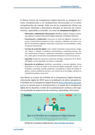 Competencias Digitales
18
El Marco Común de Competencia Digital Docente se compone de 5
áreas competenciales y 21 competencias estructuradas en 6 niveles
competenciales de manejo. Cada una de las competencias ofrece una
descripción detallada y descriptores basados en términos de conoci-
mientos, capacidades y actitudes. Las áreas de competencia digital son:
ശശ Información y alfabetización informacional: identificar, localizar, recuperar, almace-
nar, organizar y analizar la información digital, evaluando su finalidad y relevancia.
ശശ Comunicación y colaboración: comunicar en entornos digitales, compartir re-
cursos a través de herramientas en línea, conectar y colaborar con otros a tra-
vés de herramientas digitales, interactuar y participar en comunidades y redes,
conciencia intercultural.
ശശ Creación de contenido digital: crear y editar contenidos nuevos (textos, imáge-
nes, vídeos…), integrar y reelaborar conocimientos y contenidos previos, rea-
lizar producciones artísticas, contenidos multimedia y programación informá-
tica, saber aplicar los derechos de propiedad intelectual y las licencias de uso.
ശശ Seguridad: protección personal, protección de datos, protección de la identi-
dad digital, uso de seguridad, uso seguro y sostenible.
ശശ Resolución de problemas: identificar necesidades y recursos digitales, tomar
decisiones a la hora de elegir la herramienta digital apropiada, acorde a la
finalidad o necesidad, resolver problemas conceptuales a través de medios di-
gitales, resolver problemas técnicos, uso creativo de la tecnología, actualizar la
competencia propia y la de otros.
Este Marco es la base del Portfolio de la Competencia Digital Docente,
instrumento digital de INTEF para la acreditación de dicha competencia.
El Portfolio de la Competencia Digital Docente (https://portfolio.educalab.
es/) es un servicio para el reconocimiento y la mejora de la competencia
digital de los docentes a través de la autoevaluación continua y del regis-
tro actualizable de experiencias de enseñanza, aprendizaje y formación.
Portfolio de la Competencia Digital Docente. https://portfolio.educalab.es/
 