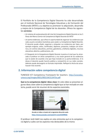 Competencias Digitales
19
El Portfolio de la Competencia Digital Docente ha sido desarrollado
por el Instituto Nacional de Tecnologías Educativas y de Formación del
Profesorado (INTEF) y su objetivo es promover la adquisición, desarrollo
y mejora de la Competencia Digital de los docentes. Ofrece los siguien-
tes servicios:
ശശ Un sistema de autoevaluación del nivel de Competencia Digital Docente en las 5
Áreas del Marco Común de Competencia Digital Docente de INTEF
ശശ Un porta-evidencias, que ofrece la oportunidad de organizar las evidencias que
cada usuario considera ilustrativas para avalar su Competencia Digital Docente.
El docente puede añadir, organizar y etiquetar sus evidencias por tipos, por
ejemplo insignias, sellos, certificados, diplomas, proyectos, trabajos con alum-
nos y en centros educativos, premios, galardones, artefactos digitales, recursos
educativos abiertos, publicaciones, etc.
ശശ El Pasaporte de la Competencia Digital Docente muestra el nivel que ha alcan-
zado el profesor en dicha competencia y una visión general de las evidencias
que lo avalan de acuerdo a las que haya incluido en su porta-evidencias. Si lo
desea el docente puede hacerlo público y compartirlo en sus redes sociales.
Además puede descargarlo en formato imprimible. Reflejará la fecha de actua-
lización más reciente.
2. Información sobre competencia digital
TUNESCO ICT Competency Framework for teachers. http://unesdoc.
unesco.org/images/0021/002134/213475e.pdf
Qué es la competencia digital: ideas clave: En este vídeo se presentan al-
gunas ideas clave sobre la competencia digital que se han revisado en este
tema, puede servir de resumen de los aspectos esenciales.
	 Accede al vídeo a través de la siguiente dirección web:
https://www.youtube.com/watch?v=wm2VZOffRXQ
El profesor Jordi Adell nos explica en esta entrevista qué es la competen-
cia digital y cuáles son los aspectos más destacables de la misma
 
