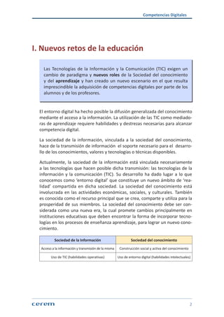 Competencias Digitales
2
I. Nuevos retos de la educación
Las Tecnologías de la Información y la Comunicación (TIC) exigen un
cambio de paradigma y nuevos roles de la Sociedad del conocimiento
y del aprendizaje y han creado un nuevo escenario en el que resulta
imprescindible la adquisición de competencias digitales por parte de los
alumnos y de los profesores.
El entorno digital ha hecho posible la difusión generalizada del conocimiento
mediante el acceso a la información. La utilización de las TIC como mediado-
ras de aprendizaje requiere habilidades y destrezas necesarias para alcanzar
competencia digital.
La sociedad de la información, vinculada a la sociedad del conocimiento,
hace de la transmisión de información el soporte necesario para el desarro-
llo de los conocimientos, valores y tecnologías o técnicas disponibles.
Actualmente, la sociedad de la información está vinculada necesariamente
a las tecnologías que hacen posible dicha transmisión: las tecnologías de la
información y la comunicación (TIC). Su desarrollo ha dado lugar a lo que
conocemos como ‘entorno digital’ que constituye un nuevo ámbito de ‘rea-
lidad’ compartida en dicha sociedad. La sociedad del conocimiento está
involucrada en las actividades económicas, sociales, y culturales. También
es conocida como el recurso principal que se crea, comparte y utiliza para la
prosperidad de sus miembros. La sociedad del conocimiento debe ser con-
siderada como una nueva era, la cual promete cambios principalmente en
instituciones educativas que deben encontrar la forma de incorporar tecno-
logías en los procesos de enseñanza aprendizaje, para lograr un nuevo cono-
cimiento.
Sociedad de la Información Sociedad del conocimiento
Acceso a la información y transmisión de la misma Construcción social y activa del conocimiento
Uso de TIC (habilidades operativas) Uso de entorno digital (habilidades intelectuales)
 