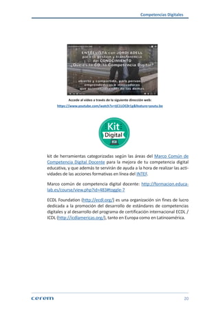 Competencias Digitales
20
Accede al vídeo a través de la siguiente dirección web:
https://www.youtube.com/watch?v=tjC1LOC0r1g&feature=youtu.be
kit de herramientas categorizadas según las áreas del Marco Común de
Competencia Digital Docente para la mejora de tu competencia digital
educativa, y que además te servirán de ayuda a la hora de realizar las acti-
vidades de las acciones formativas en línea del INTEF.
Marco común de competencia digital docente: http://formacion.educa-
lab.es/course/view.php?id=483#toggle-7
ECDL Foundation (http://ecdl.org/) es una organización sin fines de lucro
dedicada a la promoción del desarrollo de estándares de competencias
digitales y al desarrollo del programa de certificación internacional ECDL /
ICDL (http://icdlamericas.org/), tanto en Europa como en Latinoamérica.
 