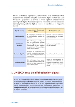 Competencias Digitales
3
En este contexto de digitalización, especialmente en el ámbito educativo,
es conveniente entender conceptos como nativo digital, acuñado por Marc
Prensky fue quien acuñó el término de nativo digital en contraposición al
de inmigrante digital. A estos conceptos les sumaremos también los de resi-
dentes digitales y visitantes digitales como se puede observar en el siguiente
cuadro:
Tipo de usuario
Interacción con el contenido
digital
Publicación en web
Nativos Digitales
El nativo digital se relaciona con
el contenido digital desde su na-
cimiento
Consume y produce contenidos
en la web, puede ser un usuario
2.0 y un productor
Inmigrantes
Digitales
Está definido por su edad y aun-
que sus competencias digitales
podrían llegar a ser similares a
las del nativo, es en la forma de
comportarse en el mundo digital,
donde yace la diferencia
Podría ser social y también crea-
dor de contenidos
Residentes Digitales
Su lugar de residencia es el
mundo digital, sin considerar
que existe una separación con el
mundo físico
Es social y creador de contenidos
Visitantes Digitales
Está definido por el lugar que vi-
sita (el mundo digital) pero tam-
bién por su lugar de procedencia
que es el físico, el real
Podría ser social y creador de
contenidos, pero a diferencia del
residente, podría tener menos
confianza y soltura en el espacio
virtual.
II. UNESCO: reto de alfabetización digital
El uso de las tecnologías en la educación implica nuevos roles docentes,
nuevas pedagogías y nuevos enfoques para la formación del profesorado.
El éxito de la integración de las TIC en el aula dependerá de la capacidad
de los profesores para estructurar el nuevo ambiente de aprendizaje. La
competencia digital de los profesores es un componente fundamental de
la mejora educativa.
 