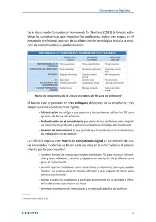 Competencias Digitales
4
En el documento Competency Framework for Teachers (2011) la Unesco esta-
blece las competencias que necesitan los profesores. Indica tres etapas en el
desarrollo profesional, que van de la alfabetización tecnológica inicial a la crea-
ción de conocimiento y su profundización.
Marco de competencia de la Unesco en materia de TIC para los profesores¹
El Marco está organizado en tres enfoques diferentes de la enseñanza (tres
etapas sucesivas del desarrollo digital).
ശശ Alfabetización tecnológica que permite a los profesores utilizar las TIC para
aprender de forma más eficiente.
ശശ Profundización en el conocimiento por parte de los profesores para adquirir
un conocimiento profundo y aplicarlo a problemas complejos del mundo real.
ശശ Creación de conocimiento lo que permite que los profesores, los ciudadanos y
los trabajadores se desarrollen.
La UNESCO impulsa este Marco de competencia digital en el contexto de que
las sociedades modernas se basan cada vez más en la información y el conoci-
miento por lo que necesitan:
ശശ construir fuerzas de trabajo que tengan habilidades TIC para manejar informa-
ción y sean reflexivos, creativos y expertos en resolución de problemas para
generar conocimiento
ശശ permitir que los ciudadanos sean conocedores y resolutivos para que puedan
manejar sus propias vidas de manera eficiente y sean capaces de llevar vidas
plenas y satisfactorias
ശശ alentar a todos los ciudadanos a participar plenamente en la sociedad e influir
en las decisiones que afectan sus vidas
ശശ fomentar la comprensión intercultural y la resolución pacífica del conflicto
1. Fuente: Unesco (2011, p. 3).
 
