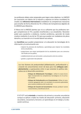 Competencias Digitales
5
Los profesores deben estar preparados para lograr estos objetivos. La UNESCO
(en asociación con líderes de la industria y expertos en temas mundiales) ha
creado una referencia internacional al establecer las competencias necesarias
para enseñar de forma eficiente las TIC: el Marco de Competencias digitales de
la UNESCO para Maestros.
El Marco de la UNESCO plantea que no es suficiente que los profesores ten-
gan competencias en TIC y puedan enseñárselas a sus estudiantes. Necesitan
poder para ayudarles a colaborar, resolver problemas, aprender de modo
creativo mediante el uso de las TIC para que puedan ser ciudadanos de pleno
derecho y su inserción en el mundo laboral sea exitosa.
Los beneficios que pueden proporcionar a la educación las tecnologías de la
información y la comunicación son:
ശശ mejorar los procesos de enseñanza y aprendizaje para mejorar los resultados
de los estudiantes,
ശശ proporcionar una mayor participación de los estudiantes para una comunica-
ción fluida con los padres,
ശശ establecimiento de una red escolar y comunicación entre los centros
ശശ gestión y supervisión más eficiente
Los tres factores de productividad (alfabetización, profundización y
creación de conocimiento) sirven de base para tres enfoques com-
plementarios y superpuestos entre sí que conectan la política edu-
cativa con el desarrollo económico:
ശശ Enfoque de Alfabetización Tecnológica : utilizar la nueva tecno-
logía incorporando las competencias tecnológicas en el currícu-
lum escolar.
ശശ Enfoque de Profundización en el Conocimiento: Utilizar el cono-
cimiento agregando valor a la sociedad y la economía aplicándolo
para resolver problemas del mundo real.
ശശ Enfoque de Creación de Conocimiento: Innovar, producir nuevos
conocimientos y beneficiarse de él.
El ICT-CFT está orientado a maestros de primaria y escuelas secundarias
aunque se aplican a todos los niveles de educación: primaria, educación
secundaria, vocacional y terciaria y al aprendizaje en el trabajo y la edu-
cación continua.
 