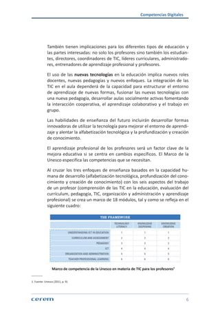 Competencias Digitales
6
También tienen implicaciones para los diferentes tipos de educación y
las partes interesadas: no solo los profesores sino también los estudian-
tes, directores, coordinadores de TIC, líderes curriculares, administrado-
res, entrenadores de aprendizaje profesional y profesores.
El uso de las nuevas tecnologías en la educación implica nuevos roles
docentes, nuevas pedagogías y nuevos enfoques. La integración de las
TIC en el aula dependerá de la capacidad para estructurar el entorno
de aprendizaje de nuevas formas, fusionar las nuevas tecnologías con
una nueva pedagogía, desarrollar aulas socialmente activas fomentando
la interacción cooperativa, el aprendizaje colaborativo y el trabajo en
grupo.
Las habilidades de enseñanza del futuro incluirán desarrollar formas
innovadoras de utilizar la tecnología para mejorar el entorno de aprendi-
zaje y alentar la alfabetización tecnológica y la profundización y creación
de conocimiento.
El aprendizaje profesional de los profesores será un factor clave de la
mejora educativa si se centra en cambios específicos. El Marco de la
Unesco especifica las competencias que se necesitan.
Al cruzar los tres enfoques de enseñanza basados en la capacidad hu-
mana de desarrollo (alfabetización tecnológica, profundización del cono-
cimiento y creación de conocimiento) con los seis aspectos del trabajo
de un profesor (comprensión de las TIC en la educación, evaluación del
currículum, pedagogía, TIC, organización y administración y aprendizaje
profesional) se crea un marco de 18 módulos, tal y como se refleja en el
siguiente cuadro:
Marco de competencia de la Unesco en materia de TIC para los profesores¹
1. Fuente: Unesco (2011, p. 9).
 