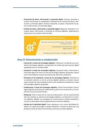 Competencias Digitales
9
ശശ Evaluación de datos, información y contenido digital. Analizar, comparar y
evaluar críticamente la credibilidad y fiabilidad de las fuentes de datos, infor-
mación y contenido digital. Analizar, interpretar y evaluar críticamente los da-
tos, la información y el contenido digital.
ശശ Gestión de datos, información y contenido digital. Organizar, almacenar y re-
cuperar datos, información y contenido en entornos digitales. Organizarlos y
procesarlos en un entorno estructurado.
Area 2: Comunicación y colaboración
ശശ Interacción a través de tecnologías digitales. Interactuar a través de una varie-
dad de tecnologías digitales y comprender los medios de comunicación digital
apropiados para un contexto dado.
ശശ Compartir a través de tecnologías digitales. Compartir datos, información y
contenido digital con otros a través de tecnologías digitales apropiadas. Actuar
como intermediario, conocer las prácticas de referencia y atribución.
ശശ Participar en la ciudadanía a través de las tecnologías digitales. Participar en
la sociedad mediante el uso de servicios digitales públicos y privados. Buscar
oportunidades de auto-empoderamiento y de ciudadanía participativa a través
de tecnologías digitales apropiadas.
ശശ Colaboración a través de tecnologías digitales. Utilizar herramientas y tecno-
logías digitales para procesos colaborativos y para la co-construcción y co-crea-
ción de recursos y conocimientos.
ശശ Netiqueta. Estar al tanto de las normas conductuales y de los conocimientos
técnicos mientras se utilizan las tecnologías digitales y la interacción en entor-
nos digitales. Adaptar las estrategias de comunicación al público específico y
conocer la diversidad cultural y generacional en entornos digitales.
ശശ Gestión de la identidad digital. Crear y gestionar una o varias identidades di-
gitales, ser capaz de proteger la propia reputación, manejar los datos que uno
produce a través de varias herramientas, entornos y servicios digitales.
 