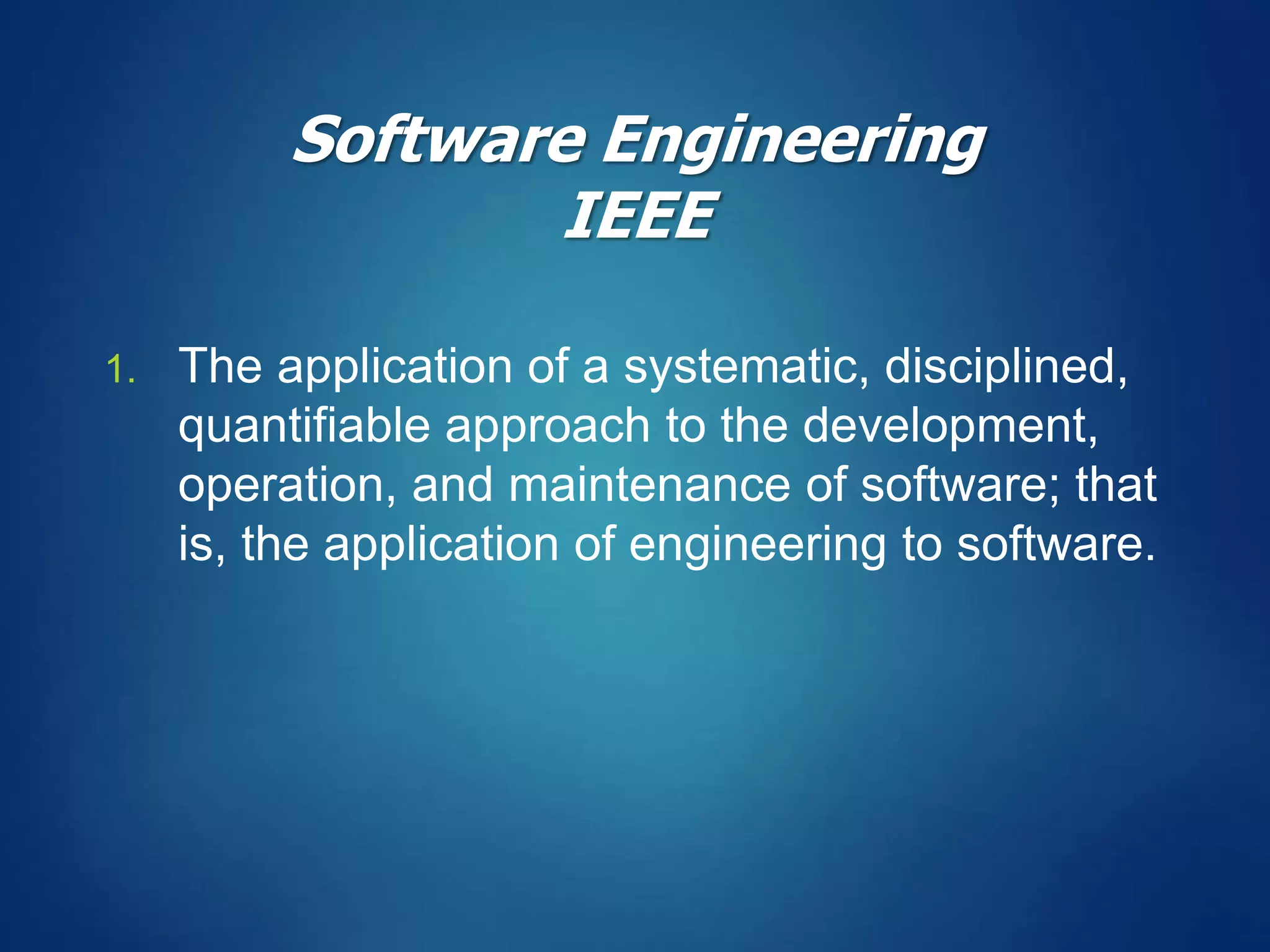 1. The application of a systematic, disciplined,
quantifiable approach to the development,
operation, and maintenance of software; that
is, the application of engineering to software.
Software Engineering
IEEE
 