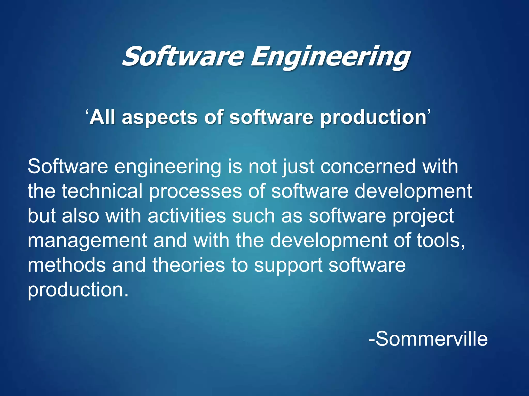 ‘All aspects of software production’
Software engineering is not just concerned with
the technical processes of software development
but also with activities such as software project
management and with the development of tools,
methods and theories to support software
production.
-Sommerville
Software Engineering
 