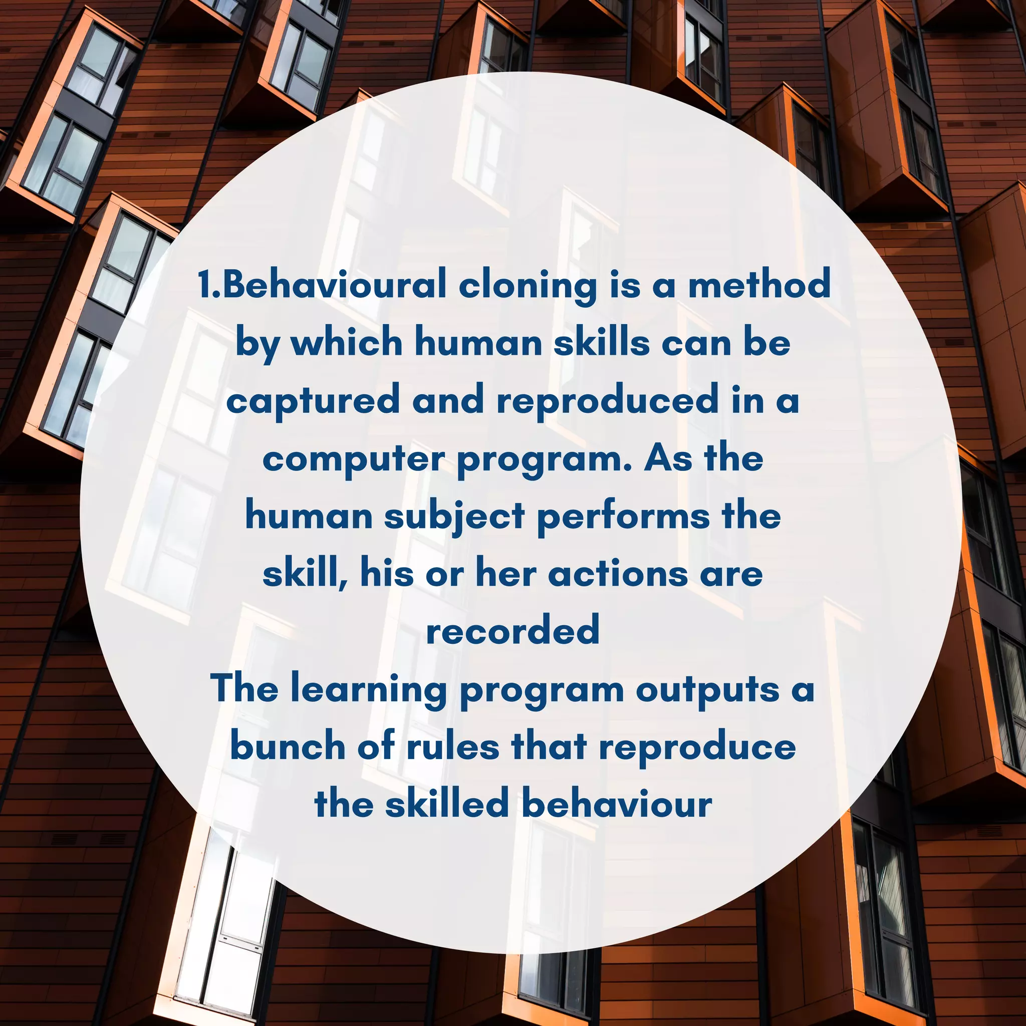 1.Behavioural cloning is a method
by which human skills can be
captured and reproduced in a
computer program. As the
human subject performs the
skill, his or her actions are
recorded
The learning program outputs a
bunch of rules that reproduce
the skilled behaviour