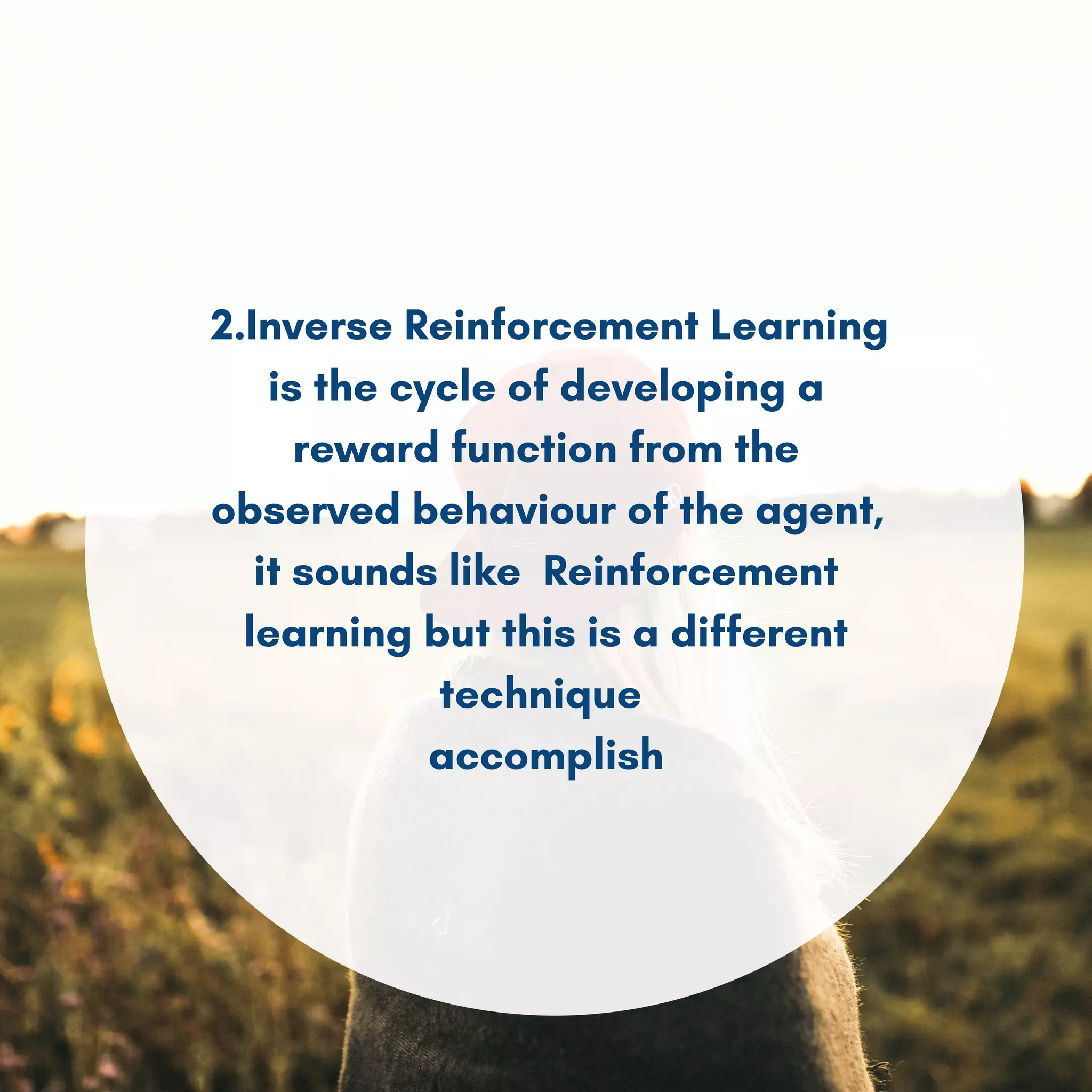 2.Inverse Reinforcement Learning
is the cycle of developing a
reward function from the
observed behaviour of the agent,
it sounds like Reinforcement
learning but this is a different
technique
accomplish
