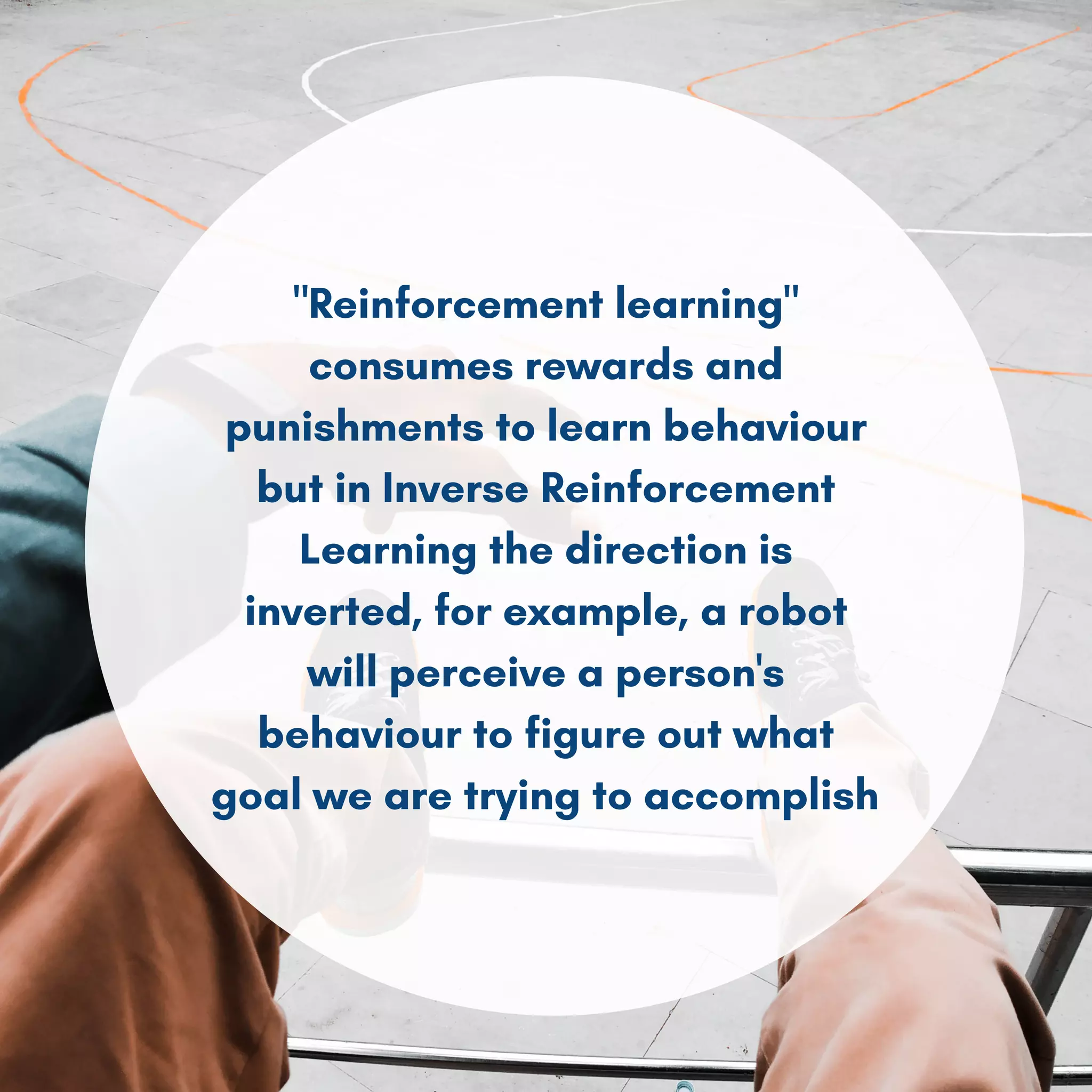 "Reinforcement learning"
consumes rewards and
punishments to learn behaviour
but in Inverse Reinforcement
Learning the direction is
inverted, for example, a robot
will perceive a person's
behaviour to figure out what
goal we are trying to accomplish