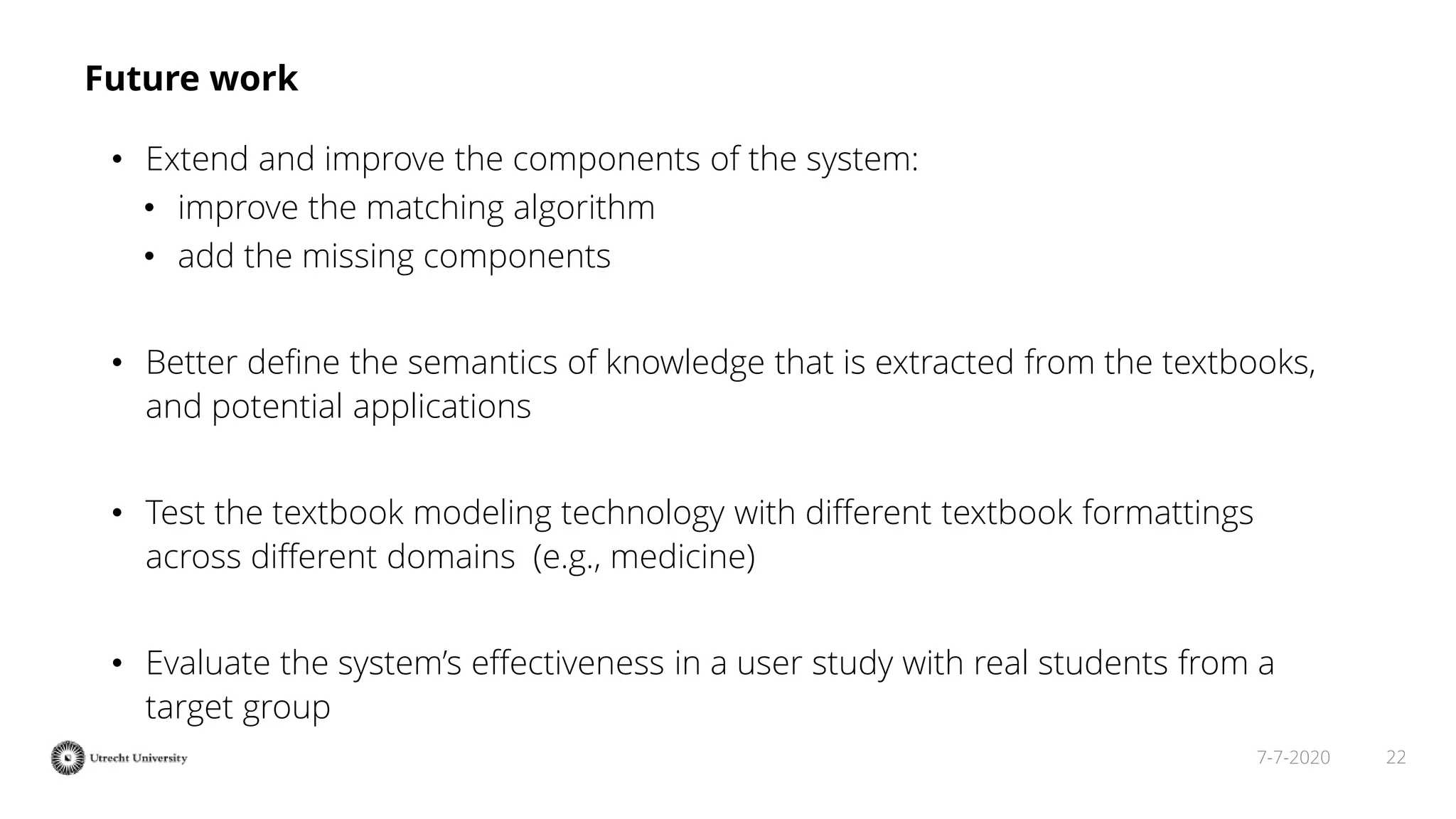 227-7-2020
Future work
• Extend and improve the components of the system:
• improve the matching algorithm
• add the missing components
• Better deﬁne the semantics of knowledge that is extracted from the textbooks,
and potential applications
• Test the textbook modeling technology with diﬀerent textbook formattings
across different domains (e.g., medicine)
• Evaluate the system’s eﬀectiveness in a user study with real students from a
target group
 