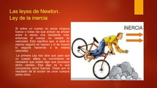 Las leyes de Newton.
Ley de la inercia
Si sobre un cuerpo no actúa ninguna
fuerza o todas las que actúan se anulan
entre sí dando una resultante nula,
entonces el cuerpo no variará su
velocidad. Esto significa que, si está en
reposo seguirá en reposo y si se mueve
lo seguirá haciendo a la misma
velocidad.
La primera Ley nos dice que para que
un cuerpo altere su movimiento es
necesario que exista algo que provoque
dicho cambio. Ese algo es lo que
conocemos como fuerzas. Estas son el
resultado de la acción de unos cuerpos
sobre otros.
 