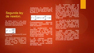Segunda ley
de newton.
Se define fuerza F que actúa
sobre un cuerpo como la variación
instantánea de su momento lineal.
Expresado matemáticamente:
La unidad de fuerza en el S.I. es el
Newton (N).
Una fuerza representa entonces
una interacción. Cuando una
partícula no está sometida a
ninguna fuerza, se mueve con
momento lineal constante
(Primera Ley).
Sustituyendo la definición de
momento lineal y suponiendo que la
masa de la partícula es constante,
se llega a otra expresión para la
Segunda Ley:
Comentaremos algunos
aspectos interesantes de
esta ecuación:
• La aceleración que
adquiere un cuerpo es
proporcional a la fuerza
aplicada, y la constante de
proporcionalidad es la
masa del cuerpo.
• Si actúan varias
fuerzas, esta ecuación se
refiere a la fuerza
resultante, suma vectorial
de todas ellas.
• En ocasiones será útil
recordar el concepto de
componentes intrínsecas: si la
trayectoria no es rectilínea es
porque hay una aceleración
normal, luego habrá una también
una fuerza normal; si el módulo
de la velocidad varía, es porque
hay una aceleración tangencial,
luego habrá una fuerza
tangencial.
• La fuerza y la aceleración
son vectores paralelos, pero esto
no significa que el vector
velocidad sea paralelo a la
fuerza. Es decir, la trayectoria no
tiene por qué ser tangente a la
fuerza aplicada.
• Esta ecuación debe
cumplirse para todos los
cuerpos. Cuando analicemos un
problema con varios cuerpos,
deberemos entonces tener en
cuenta las fuerzas que actúan
sobre cada uno de ellos y aplicar
la ecuación por separado.
 