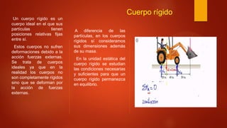 Cuerpo rígido
Un cuerpo rígido es un
cuerpo ideal en el que sus
partículas tienen
posiciones relativas fijas
entre sí.
Estos cuerpos no sufren
deformaciones debido a la
acción fuerzas externas.
Se trata de cuerpos
ideales ya que en la
realidad los cuerpos no
son completamente rígidos
sino que se deforman por
la acción de fuerzas
externas.
A diferencia de las
partículas, en los cuerpos
rígidos sí consideramos
sus dimensiones además
de su masa.
En la unidad estática del
cuerpo rígido se estudian
las condiciones necesarias
y suficientes para que un
cuerpo rígido permanezca
en equilibrio.
 