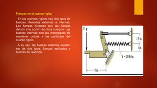 Fuerzas en el cuerpo rígido
En los cuerpos rígidos hay dos tipos de
fuerzas, llamadas externas e internas.
Las fuerzas externas son las fuerzas
debido a la acción de otros cuerpos. Las
fuerzas internas son las encargadas de
mantener unidas a las partículas del
cuerpo rígido.
A su vez, las fuerzas externas pueden
ser de dos tipos, fuerzas aplicadas y
fuerzas de reacción.
 