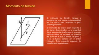 Momento de torsión
El momento de torsión, torque o
momento de una fuerza es la capacidad
de una fuerza para provocar un giro.
Etimológicamente.
El momento de torsión (con respecto a
un punto determinado) es la magnitud
física que resulta de efectuar el producto
vectorial entre los vectores de posición
del punto en el que la fuerza se aplica y
el de la fuerza ejercida (en el orden
indicado). Este momento depende de
tres elementos principales.
 