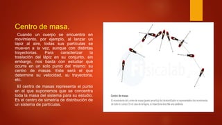 Centro de masa.
Cuando un cuerpo se encuentra en
movimiento, por ejemplo, al lanzar un
lápiz al aire, todas sus partículas se
mueven a la vez, aunque con distintas
trayectorias. Para caracterizar la
traslación del lápiz en su conjunto, sin
embargo, nos basta con estudiar qué
ocurre en un solo punto del mismo: su
centro de masas. Este será el que
determine su velocidad, su trayectoria,
etc.
El centro de masas representa el punto
en el que suponemos que se concentra
toda la masa del sistema para su estudio.
Es el centro de simetría de distribución de
un sistema de partículas.
 